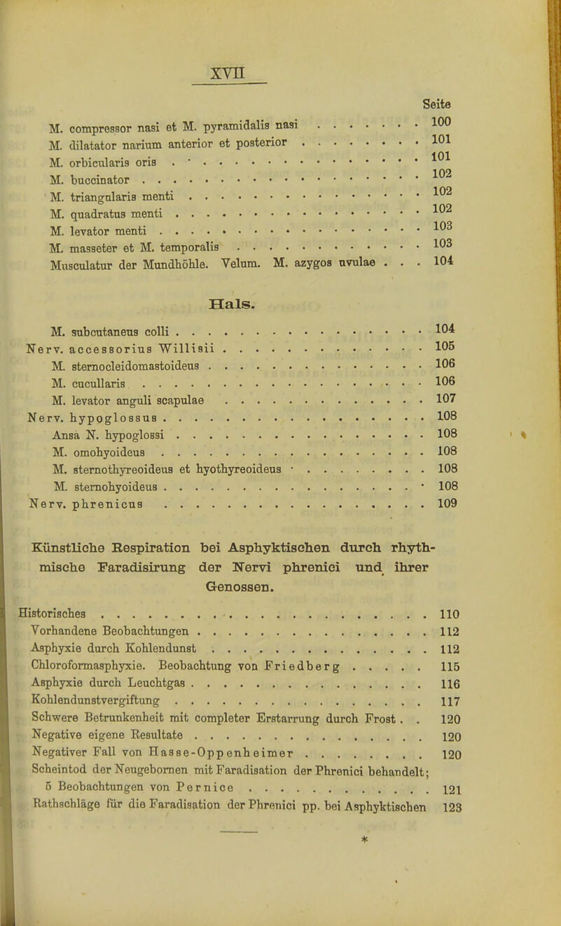 Seite M. compressor nasi et M. pyramidalis nasi 100 M. dilatator narium anterior et posterior 101 M. orbicularis oris . • 101 M. buccinator 1 02 M. triangularis menti M. quadratus menti xvu 103 M. levator menti xv M, masseter et M. temporalis 1°3 Musculatur der Mundhöhle. Velum. M. azygos avulae ... 104 Hals. M. subcutaneus colli 104 Nerv, accessorius Willisii 105 M. sternocleidomastoidens 106 M. cucullaris 106 M. levator anguli scapulae 107 Nerv, hypoglossus • 108 Ansa N. hypoglossi 108 M. omohyoideus 108 M. sternothyreoideus et hyothyreoideus ■ 108 M. sternohyoideus • 108 Nerv, phrenicus 109 Künstliche Bespiration bei Asphyktischen durch rhyth- mische Faradisirung der Nervi phrenici und ihrer Genossen. Historisches 110 Vorhandene Beobachtungen 112 Asphyxie durch Kohlendunst 112 Chloroformasphyxie. Beobachtung von Friedberg 115 Asphyxie durch Leuchtgas 116 Kohlendunstvergiftung 117 Schwere Betrunkenheit mit completer Erstarrung durch Frost. . 120 Negative eigene Resultate 120 Negativer Fall von Hasse-Oppenheimer 120 Scheintod der Neugebomen mit Faradisation der Phrenici behandelt; 5 Beobachtungen von Pernice 121 Rathschläge für die Faradisation der Phrenici pp. bei Asphyktischen 123