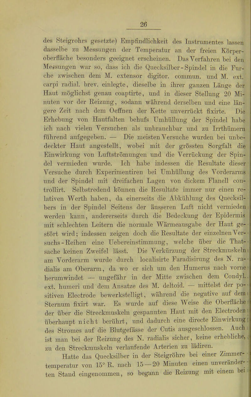 des Steigrohrs gesetzte) Empfindlichkeit des Instrumentes lassen dasselbe zu Messungen der Temperatur an der freien Körper- oherfläche besonders geeignet erscheinen. Das Verfahren bei den Messungen war so, dass ich die Quecksilber - Spindel in die Fur- che zwischen dem M. extensor digitor. commun. und M. ext. carpi radial, brev. einlegte, dieselbe in ihrer ganzen Länge der Haut möglichst genau coaptirte, und in dieser Stellung 20 Mi- nuten vor der Reizung, sodann während derselben und eine län- gere Zeit nach dem Oeffhen der Kette unverrückt fixirte. Die Erhebung von Hautfalten behufs Umhüllung der Spindel habe ich nach vielen Versuchen als unbrauchbar und zu Irrthümern führend aufgegeben. — Die meisten Versuche wurden bei unbe- deckter Haut angestellt, wobei mit der grössten Sorgfalt die Einwirkung von Luftströmungen und die Verrückung der Spin- del vermieden wurde. Ich habe indessen die Resultate dieser Versuche durch Experimentiren bei Umhüllung des Vorderarms und der Spindel mit dreifachen Lagen von dickem Flanell con- trollirt. Selbstredend können die Resultate immer nur einen re- lativen Werth haben, da einerseits die Abkühlung des Quecksil- bers in der Spindel Seitens der äusseren Luft nicht vermieden werden kann, andererseits durch die Bedeckung der Epidermis mit schlechten Leitern die normale Wärmeausgabe der Haut ge- stört wird; indessen zeigen doch die Resultate der einzelnenVer-• suchs-Reihen eine Uebereinstimmung, welche über die That-- sache keinen Zweifel lässt. Die Verkürzung der Streckmuskeln i am Vorderarm wurde durch localisirte Faradisirung des N. ra- dialis am Oberarm, da wo er sich um den Humerus nach vorne* herumwindet — ungefähr in der Mitte zwischen dem Condyl.. ext. humeri und dem Ansätze des M. deltoid. — mittelst der po- • sitiven Electrode bewerkstelligt, während die negative auf demi Sternum fixirt war. Es wurde auf diese Weise die Oberfläche < der über die Streckmuskeln gespannten Haut mit den Electrodenj überhaupt nicht berührt, und dadurch eine directe Einwirkung| des Stromes auf die Blutgefässe der Cutis ausgeschlossen. Auch i ist man bei der Reizung des N. radialis sicher, keine erhebliche,.] zu den Streckmuskeln verlaufende Arterien zu lädiren. Hatte das Quecksilber in der Steigröhre bei einer Zimmer- j temperatur von 15° R. nach 15-20 Minuten einen unveränder- j ten Stand eingenommen, so begann die Reizung mit einem bei i|