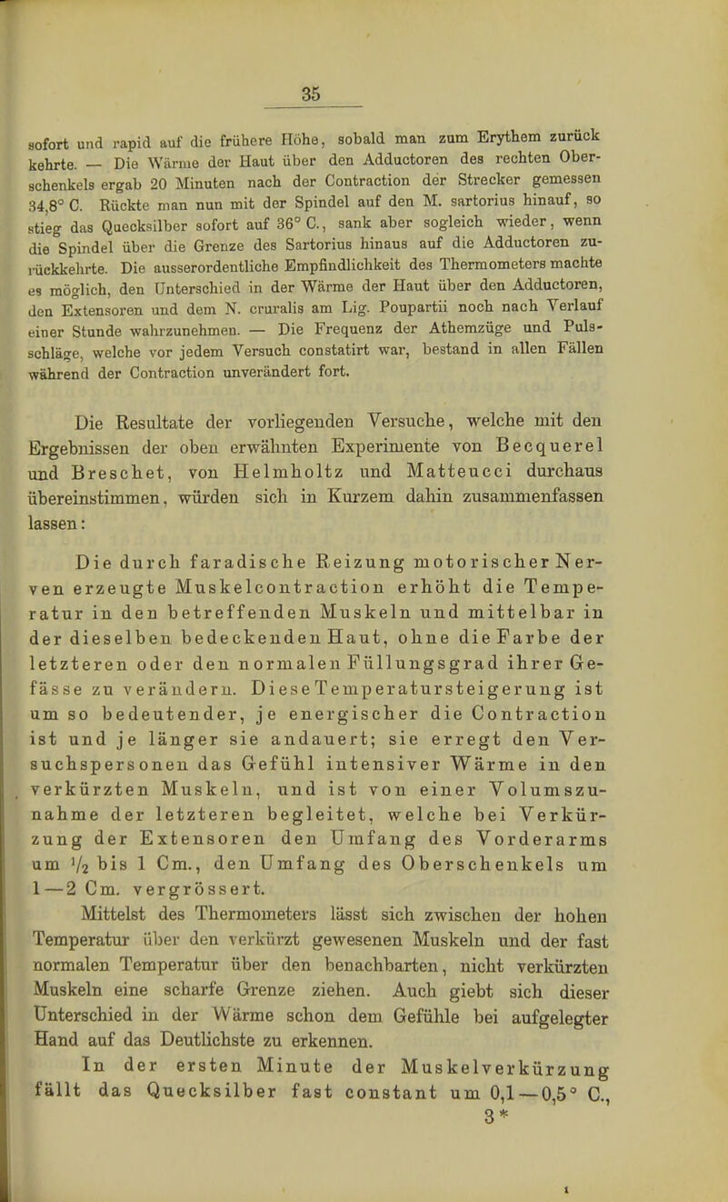 sofort und rapid auf die frühere Höhe, sobald man zum Erythem zurück kehrte. — Die Wärme der Haut über den Adductoren des rechten Ober- schenkels ergab 20 Minuten nach der Contraction der Strecker gemessen 34 8° C. Rückte man nun mit der Spindel auf den M. sartorius hinauf, so stieg das Quecksilber sofort auf 36° C., sank aber sogleich wieder, wenn die Spindel über die Grenze des Sartorius hinaus auf die Adductoren zu- rückkehrte. Die ausserordentliche Empfindlichkeit des Thermometers machte es möglich, den Unterschied in der Wärme der Haut über den Adductoren, den Extensoren und dem K cruralis am Lig. Poupartii noch nach Verlauf einer Stunde wahrzunehmen. — Die Frequenz der Athemzüge und Puls- schläge, welche vor jedem Versuch constatirt war, bestand in allen Fällen während der Contraction unverändert fort. Die Resultate der vorliegenden Versuche, welche mit den Ergebnissen der oben erwähnten Experimente von Becquerel und Breschet, von Helmholtz und Matteucci durchaus übereinstimmen, würden sich in Kurzem dahin zusammenfassen lassen: Die durch faradische Reizung niotorischerNer- ven erzeugte Muskelcontraction erhöht die Tempe- ratur in den betreffenden Muskeln und mittelbar in der dieselben bedeckenden Haut, ohne dieFarbe der letzteren oder den normalen Füllungsgrad ihrer Ge- fässe zu verändern. Diese Temperatursteigerung ist umso bedeutender, je energischer die Contraction ist und je länger sie andauert; sie erregt den Ver- suchspersonen das Gefühl intensiver Wärme in den verkürzten Muskeln, und ist von einer Volumszu- nahme der letzteren begleitet, welche bei Verkür- zung der Extensoren den Umfang des Vorderarms um bis 1 Cm., den Umfang des Oberschenkels um 1—2 Cm. vergrössert. Mittelst des Thermometers lässt sich zwischen der hohen Temperatur über den verkürzt gewesenen Muskeln und der fast normalen Temperatur über den benachbarten, nicht verkürzten Muskeln eine scharfe Grenze ziehen. Auch giebt sieh dieser Unterschied in der Wärme schon dem Gefühle bei aufgelegter Hand auf das Deutlichste zu erkennen. In der ersten Minute der Muskelverkürzung fällt das Quecksilber fast constant um 0,1 — 0,5° C. 3*