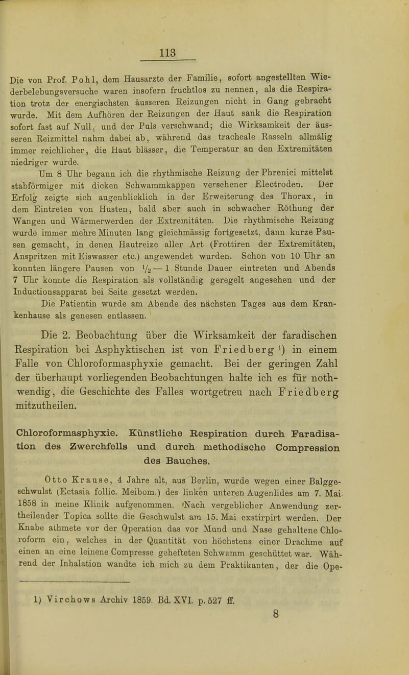 Die von Prof. Pohl, dem Hausarzte der Familie, sofort angestellten Wie- derbelebungsversuche waren insofern fruchtlos zu nennen, als die Respira- tion trotz der energischsten äusseren Reizungen nicht in Gang gebracht wurde. Mit dem Aufhören der Reizungen der Haut sank die Respiration sofort fast auf Null, und der Puls verschwand; die Wirksamkeit der äus- seren Reizmittel nahm dabei ab, während das tracheale Rasseln allmälig immer reichlicher, die Haut blässer, die Temperatur an den Extremitäten niedriger wurde. Um 8 Uhr begann ich die rhythmische Reizung der Phrenici mittelst stabförmiger mit dicken Schwammkappen versehener Electroden. Der Erfolg zeigte sich augenblicklich in der Erweiteruag des Thorax, in dem Eintreten von Husten, bald aber auch in schwacher Röthung der Wangen und Wärmerwerden der Extremitäten. Die rhythmische Reizung wurde immer mehre Minuten lang gleichmässig fortgesetzt, dann kurze Pau- sen gemacht, in denen Hautreize aller Art (Frottiren der Extremitäten, Anspritzen mit Eiswasser etc.) angewendet wurden. Schon von 10 Uhr an konnten längere Pausen von i/2 — 1 Stunde Dauer eintreten und Abends 7 Uhr konnte die Respiration als vollständig geregelt angesehen und der Inductionsapparat bei Seite gesetzt werden. Die Patientin wurde am Abende des nächsten Tages aus dem Kran- kenhause als genesen entlassen. Die 2. Beobachtung über die Wirksamkeit der faradischen Respiration bei Asphyktischen ist von Friedberg1) in einem Falle von Chloroformasphyxie gemacht. Bei der geringen Zahl der überhaupt vorliegenden Beobachtungen halte ich es für noth- wendig, die Geschichte des Falles wortgetreu nach Friedberg mitzutheilen. Chloroformasphyxie. Künstliche Exspiration durch Faradisa- tion des Zwerchfells und durch methodische Compression des Bauches. Otto Krause, 4 Jahre alt, aus Berlin, wurde wegen einer Balgge- schwulst (Ectasia follic. Meibom.) des linken unteren Augenlides am 7. Mai 1858 in meine Klinik aufgenommen. 'Nach vergeblicher Anwendung zer- theilender Topica sollte die Geschwulst am 15. Mai exstirpirt werden. Der Knabe alhmete vor der Operation das vor Mund und Nase gehaltene Chlo- roform ein, welches in der Quantität von höchstens einer Drachme auf einen an eine leinene Compresse gehefteten Schwamm geschüttet war. Wäh- rend der Inhalation wandte ich mich zu dem Praktikanten, der die Ope- 1) Virchows Archiv 1859. Bd. XVI. p. 527 ff. 8