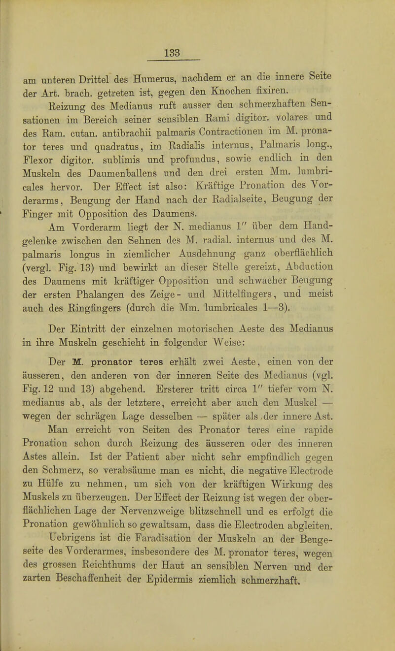 am unteren Drittel des Humerus, nachdem er an die innere Seite der Art. brach, getreten ist, gegen den Knochen fixiren. Reizung des Medianus ruft ausser den schmerzhaften Sen- sationen im Bereich seiner sensiblen Rami digitor. volares und des Ram. cutan. antibrachii palmaris Contractionen im M. prona- tor teres und quadratus, im Radialis internus, Palmaris long., Flexor digitor. sublimis und profundus, sowie endlich in den Muskeln des Danmenballens und den drei ersten Mm. lumbri- cales hervor. Der Effect ist also: Kräftige Pronation des Vor- derarms, Beugung der Hand nach der Radialseite, Beugung der Finger mit Opposition des Daumens. Am Vorderarm liegt der N. medianus 1 über dem Hand- gelenke zwischen den Sehnen des M. radial, internus und des M. palmaris longus in ziemlicher Ausdehnung ganz oberflächlich (vergl. Fig. 13) und bewirkt an dieser Stelle gereizt, Abduction des Daumens mit kräftiger Opposition und schwacher Beugung der ersten Phalangen des Zeige- und Mittelfingers, und meist auch des Ringfingers (durch die Mm. lumbricales 1—3). Der Eintritt der einzelnen motorischen Aeste des Medianus in ihre Muskeln geschieht in folgender Weise: Der M. pronator teres erhält zwei Aeste, einen von der äusseren, den anderen von der inneren Seite des Medianus (vgl. Fig. 12 und 13) abgehend. Ersterer tritt circa 1 tiefer vom N. medianus ab, als der letztere, erreicht aber auch den Muskel — wegen der schrägen Lage desselben — später als, der innere Ast. Man erreicht von Seiten des Pronator teres eine rapide Pronation schon durch Reizung des äusseren oder des inneren Astes allein. Ist der Patient aber nicht sehr empfindlich gegen den Schmerz, so verabsäume man es nicht, die negative Electrode zu Hülfe zu nehmen, um sich von der kräftigen Wirkung des Muskels zu überzeugen. Der Effect der Reizung ist wegen der ober- flächlichen Lage der Nervenzweige blitzschnell und es erfolgt die Pronation gewöhnlich so gewaltsam, dass die Electroden abgleiten. Uebrigens ist die Faradisation der Muskeln an der Beuge- seite des Vorderarmes, insbesondere des M. pronator teres, wegen des grossen Reichthums der Haut an sensiblen Nerven und der zarten Beschaffenheit der Epidermis ziemlich Rp.bmp.r7.haft,