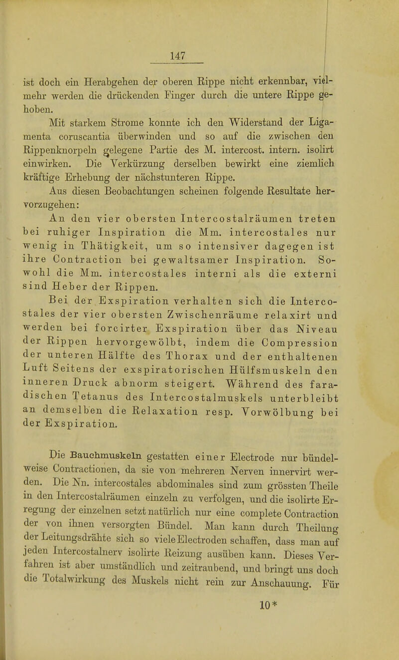 ist doch ein Her abgehen der oberen Rippe nicht erkennbar, viel- mehr werden die drückenden Finger durch die untere Rippe ge- hoben. Mit starkem Strome konnte ich den Widerstand der Liga- menta coruscantia überwinden und so auf die zwischen den Rippenknorpeln gelegene Partie des M. intercost. intern, isolirt einwirken. Die Verkürzung derselben bewirkt eine ziemlich kräftige Erhebung der nächstunteren Rippe. Aus diesen Beobachtungen scheinen folgende Resultate her- vorzugehen: An den vier obersten Intercostalräumen treten bei ruhiger Inspiration die Mm. intercostales nur wenig in Thätigkeit, um so intensiver dagegen ist ihre Contraction bei gewaltsamer Inspiration. So- wohl die Mm. intercostales interni als die externi sind Heber der Rippen. Bei der Exspiration verhalten sich die Interco- stales der vier obersten Zwischenräume relaxirt und werden bei forcirter Exspiration über das Niveau der Rippen hervorgewölbt, indem die Compression der unteren Hälfte des Thorax und der enthaltenen Luft Seitens der exspiratorischen Hüifsmuskeln den inneren Druck abnorm steigert. Während des fara- dischen Tetanus des Intercostalmuskels unterbleibt an demselben die Relaxation resp. Vorwölbung bei der Exspiration. Die Bauchmuskeln gestatten einer Electrode nur bündel- weise Contractionen, da sie von mehreren Nerven innervirt wer- den. Die Nn. intercostales abdominales sind zum grössten Theile in den Intercostalräumen einzeln zu verfolgen, und die isolirte Er- regung der einzelnen setzt natürlich nur eine complete Contraction der von ihnen versorgten Bündel. Man kann durch Theilung der Leitungsdrähte sich so viele Electroden schaffen, dass man auf jeden Intercostalnerv isolirte Reizung ausüben kann. Dieses Ver- fahren ist aber umständlich und zeitraubend, und bringt uns doch die Totalwirkung des Muskels nicht rein zur Anschauung. Für 10*