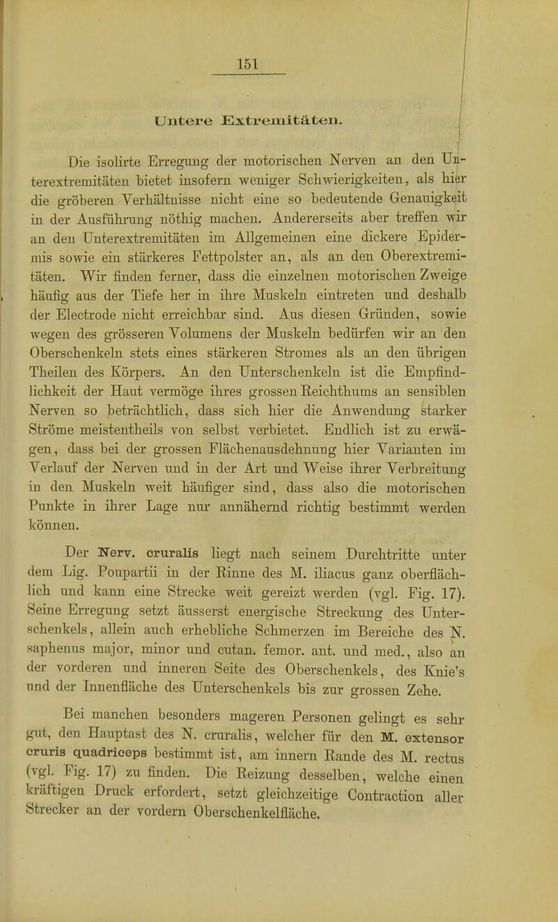 Untere Extremitäten. Die isolirte Erregung der motorischen Nerven an den Un- fcerextremitäten bietet insofern weniger Schwierigkeiten, als hier die gröberen Verhältnisse nicht eine so bedeutende Genauigkeit in der Ausführung nöthig machen. Andererseits aber treffen wir an den Unterextremitäten im Allgemeinen eine dickere Epider- mis sowie ein stärkeres Fettpolster an, als an den Oberextremi- täten. Wir finden ferner, dass die einzelnen motorischen Zweige häufig aus der Tiefe her in ihre Muskeln eintreten und deshalb der Electrode nicht erreichbar sind. Aus diesen Gründen, sowie wegen des grösseren Volumens der Muskeln bedürfen wir an den Oberschenkeln stets eines stärkeren Stromes als an den übrigen Theilen des Körpers. An den Unterschenkeln ist die Empfind- lichkeit der Haut vermöge ihres grossen Reichthums an sensiblen Nerven so beträchtlich, dass sich hier die Anwendung starker Ströme meistentheils von selbst verbietet. Endlich ist zu erwä- gen, dass bei der grossen Flächenausdehnung hier Varianten im Verlauf der Nerven und in der Art und Weise ihrer Verbreitung in den Muskeln weit häufiger sind, dass also die motorischen Punkte in ihrer Lage nur annähernd richtig bestimmt werden können. Der Nerv, cruralis liegt nach seinem Durchtritte unter dem Lig. Poupartii in der Rinne des M. iliacus ganz oberfläch- lich und kann eine Strecke weit gereizt werden (vgl. Fig. 17). Seine Erregung setzt äusserst energische Streckung des Unter- schenkels, allein auch erhebliche Schmerzen im Bereiche des N. saphenus major, minor und cutan. femor. ant. und med., also an der vorderen und inneren Seite des Oberschenkels, des Knie's und der Innenfläche des Unterschenkels bis zur grossen Zehe. Bei manchen besonders mageren Personen gelingt es sehr gut, den Hauptast des N. cruralis, welcher für den M. extensor cruris quadriceps bestimmt ist, am innern Rande des M. rectus (vgl. Fig. 17) zu finden. Die Reizung desselben, welche einen kräftigen Druck erfordert, setzt gleichzeitige Contraction aller Strecker an der vordem Oberschenkelfläche.