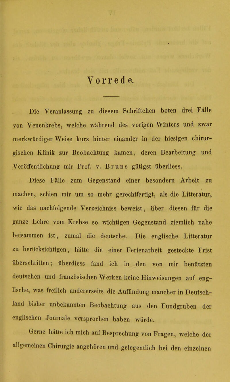 Vorrede. Die Veranlassung zu diesem Schriftchen boten drei Fälle von Venenkrebs, welche während des vorigen Winters und zwar merkwürdiger Weise kurz hinter einander in der hiesigen chirur- gischen Klinik zur Beobachtung kamen, deren Bearbeitung und Veröffentlichung mir Prof. v. Bruns gütigst überliess. Diese Fälle zum Gegenstand einer besondern Arbeit zu machen, schien mir um so mehr gerechtfertigt, als die Litteratur, wie das nachfolgende Verzeichniss beweist, über diesen für die ganze Lehre vom Krebse so wichtigen Gegenstand ziemlich nahe beisammen ist, zumal die deutsche. Die englische Litteratur zu berücksichtigen, hätte die einer Ferienarbeit gesteckte Frist überschritten; überdiess fand ich in den von mir benützten deutschen und französischen Werken keine Hinweisungen auf eng- lische, was freilich andererseits die Auffindung mancher in Deutsch- land bisher unbekannten Beobachtung aus den Fundgruben der englischen Journale verrsprochen haben würde. Gerne hätte ich mich auf Besprechung von Fragen, welche der allgemeinen Chirurgie angehören und gelegentlich bei den einzelnen