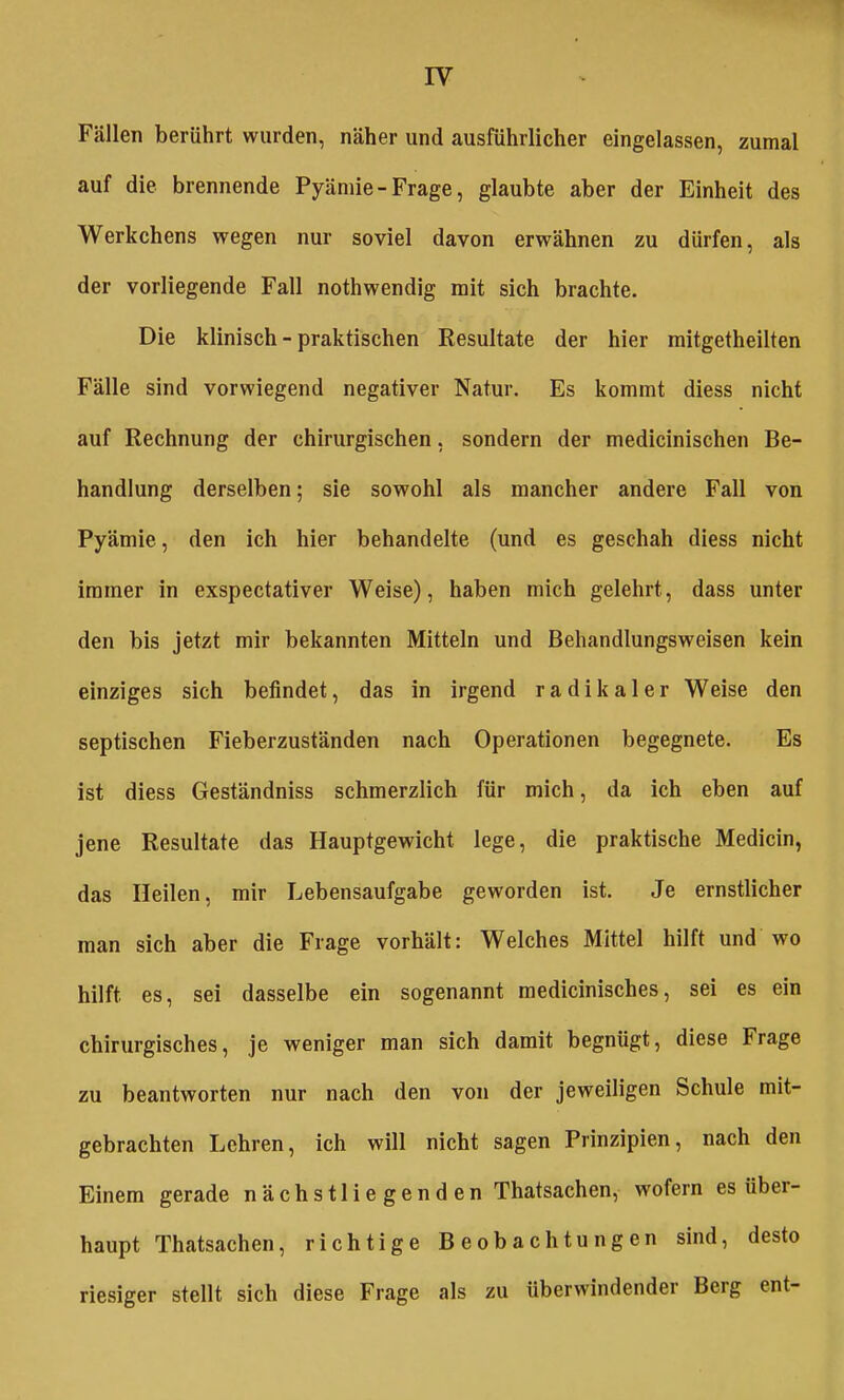 IV Fällen berührt wurden, näher und ausführlicher eingelassen, zumal auf die brennende Pyäniie-Frage, glaubte aber der Einheit des Werkchens wegen nur soviel davon erwähnen zu dürfen, als der vorliegende Fall nothwendig mit sich brachte. Die klinisch - praktischen Resultate der hier mitgetheilten Fälle sind vorwiegend negativer Natur. Es kommt diess nicht auf Rechnung der chirurgischen, sondern der medicinischen Be- handlung derselben; sie sowohl als mancher andere Fall von Pyämie, den ich hier behandelte (und es geschah diess nicht immer in exspectativer Weise), haben mich gelehrt, dass unter den bis jetzt mir bekannten Mitteln und Behandlungsweisen kein einziges sich befindet, das in irgend radikaler Weise den septischen Fieberzuständen nach Operationen begegnete. Es ist diess Geständniss schmerzlich für mich, da ich eben auf jene Resultate das Hauptgewicht lege, die praktische Medicin, das Heilen, mir Lebensaufgabe geworden ist. Je ernstlicher man sich aber die Frage vorhält: Welches Mittel hilft und wo hilft es, sei dasselbe ein sogenannt medicinisches, sei es ein chirurgisches, je weniger man sich damit begnügt, diese Frage zu beantworten nur nach den von der jeweiligen Schule mit- gebrachten Lehren, ich will nicht sagen Prinzipien, nach den Einem gerade nächstliegenden Thatsachen, wofern es über- haupt Thatsachen, richtige Beobachtungen sind, desto riesiger stellt sich diese Frage als zu überwindender Berg ent-