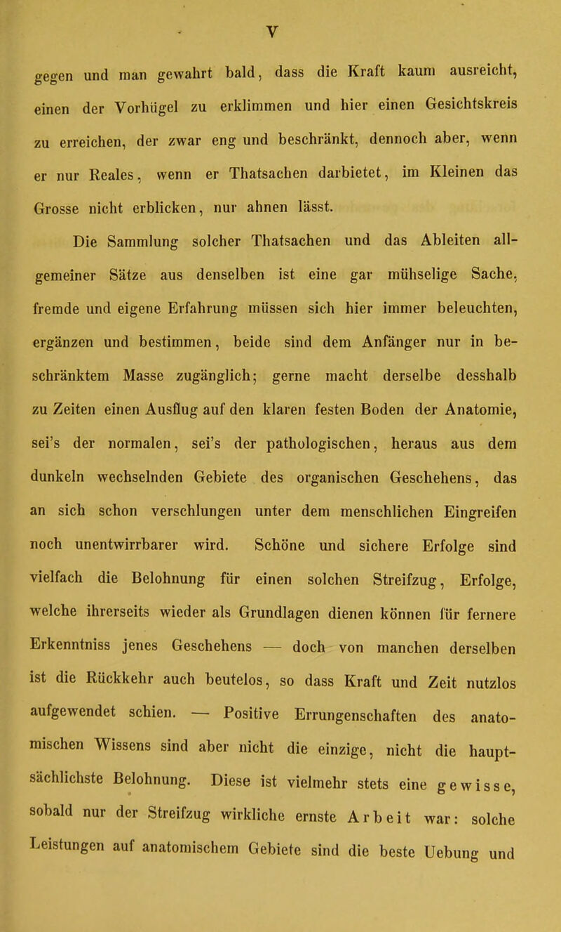 gegen und man gewahrt bald, dass die Kraft kaum ausreicht, einen der Vorhiigel zu erklimmen und hier einen Gesichtskreis zu erreichen, der zwar eng und beschränkt, dennoch aber, wenn er nur Reales, wenn er Thatsachen darbietet, im Kleinen das Grosse nicht erblicken, nur ahnen lässt. Die Sammlung solcher Thatsachen und das Ableiten all- gemeiner Sätze aus denselben ist eine gar mühselige Sache, fremde und eigene Erfahrung müssen sich hier immer beleuchten, ergänzen und bestimmen, beide sind dem Anfänger nur in be- schränktem Masse zugänglich; gerne macht derselbe desshalb zu Zeiten einen Ausflug auf den klaren festen Boden der Anatomie, sei's der normalen, sei's der pathologischen, heraus aus dem dunkeln wechselnden Gebiete des organischen Geschehens, das an sich schon verschlungen unter dem menschlichen Eingreifen noch unentwirrbarer wird. Schöne und sichere Erfolge sind vielfach die Belohnung für einen solchen Streifzug, Erfolge, welche ihrerseits wieder als Grundlagen dienen können für fernere Erkenntniss jenes Geschehens — doch von manchen derselben ist die Rückkehr auch beutelos, so dass Kraft und Zeit nutzlos aufgewendet schien. — Positive Errungenschaften des anato- mischen Wissens sind aber nicht die einzige, nicht die haupt- sächlichste Belohnung. Diese ist vielmehr stets eine gewisse, sobald nur der Streifzug wirkliche ernste Arbeit war: solche Leistungen auf anatomischem Gebiete sind die beste Uebung und