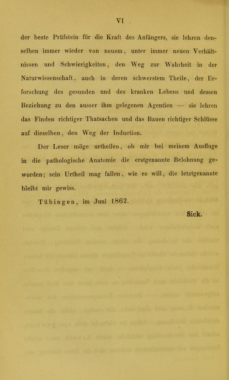 vr der beste Prüfstein für die Kraft des Anfängers, sie lehren den- selben immer wieder von neuem, unter immer neuen Verhält- nissen und Schwierigkeiten, den Weg zur Wahrheit in der Naturwissenschaft, auch in deren schwerstem Theile, der Er- forschung des gesunden und des kranken Lebens und dessen Beziehung zu den ausser ihm gelegenen Agentien — sie lehren das Finden richtiger Thatsachen und das Bauen richtiger Schlüsse auf dieselben, den Weg der Induction. Der Leser möge urtheilen, ob mir bei meinem Ausfluge in die pathologische Anatomie die erstgenannte Belohnung ge- worden; sein Urtheil mag fallen, wie es will, die letztgenannte bleibt mir gewiss. Tübingen, im Juni 1862. Sick.