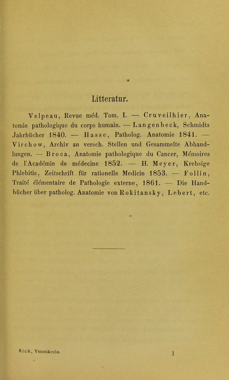 • Litteratur. Velpeau, Revue mdd. Tom. I. — Cruveilhier, Ana- tomie pathologique du corps humain. — Langenbeck, Schmidts Jahrbücher 1840. — Hasse, Patholog. Anatomie 1841. — Virchow, Archiv an versch. Stellen und Gesammelte Abhand- lungen. — Broca, Anatomie pathologique du Cancer, M^moires de l'Acad^mie de m^decine 1852. — H. Meyer, Krebsige Phlebitis, Zeitschrift für rationelle Medicin 1853. — Follin, Traitd ^Idmentaire de Pathologie externe, 1861. — Die Hand- bücher über patholog. Anatomie von Rokitansky, Lebert, etc. Sick, Venenkrebs.