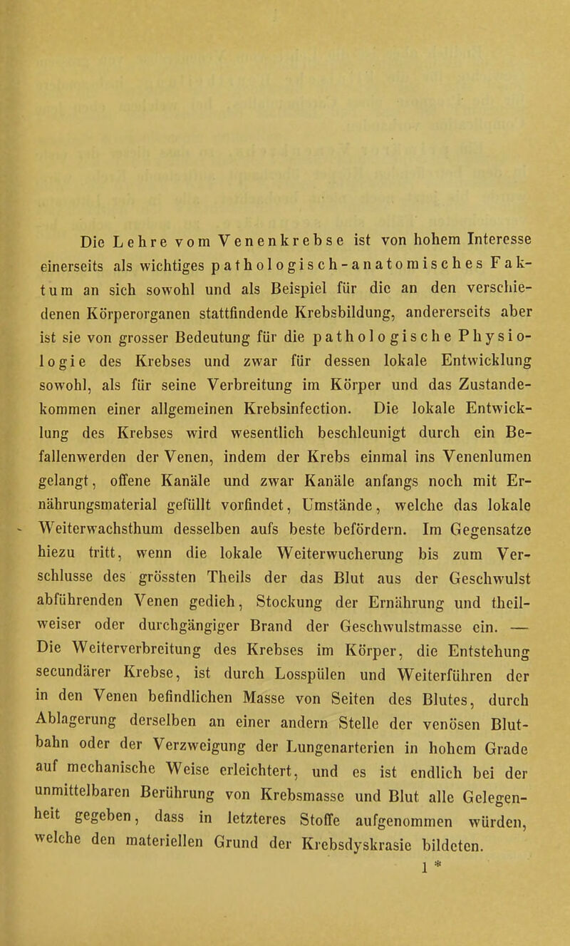 Die Lehre vom Venenkrebse ist von liohem Interesse einerseits als wichtiges pathologisch-anatomisches Fak- tura an sich sowohl und als Beispiel für die an den verschie- denen Körperorganen stattfindende Krebsbildung, andererseits aber ist sie von grosser Bedeutung für die pathologische Physio- logie des Krebses und zwar für dessen lokale Entwicklung sowohl, als für seine Verbreitung im Körper und das Zustande- kommen einer allgemeinen Krebsinfection. Die lokale Entwick- lung des Krebses wird wesentlich beschleunigt durch ein Be- fallenwerden der Venen, indem der Krebs einmal ins Venenlumen gelangt, offene Kanäle und zwar Kanäle anfangs noch mit Er- nährungsmaterial gefüllt vorfindet, Umstände, welche das lokale - Weiterwachsthum desselben aufs beste befördern. Im Gegensätze hiezu tritt, wenn die lokale Weiterwucherung bis zum Ver- schlusse des grössten Theils der das Blut aus der Geschwulst abführenden Venen gedieh, Stockung der Ernährung und thcil- weiser oder durchgängiger Brand der Geschwulstmasse ein. — Die Weiterverbreitung des Krebses im Körper, die Entstehung secundärer Krebse, ist durch Losspülen und Weiterführen der in den Venen befindlichen Masse von Seiten des Blutes, durch Ablagerung derselben an einer andern Stelle der venösen Blut- bahn oder der Verzweigung der Lungenarterien in hohem Grade auf mechanische Weise erleichtert, und es ist endlich bei der unmittelbaren Berührung von Krebsmasse und Blut alle Gelegen- heit gegeben, dass in letzteres Stoffe aufgenommen würden, welche den materiellen Grund der Krebsdyskrasie bildeten. 1 *