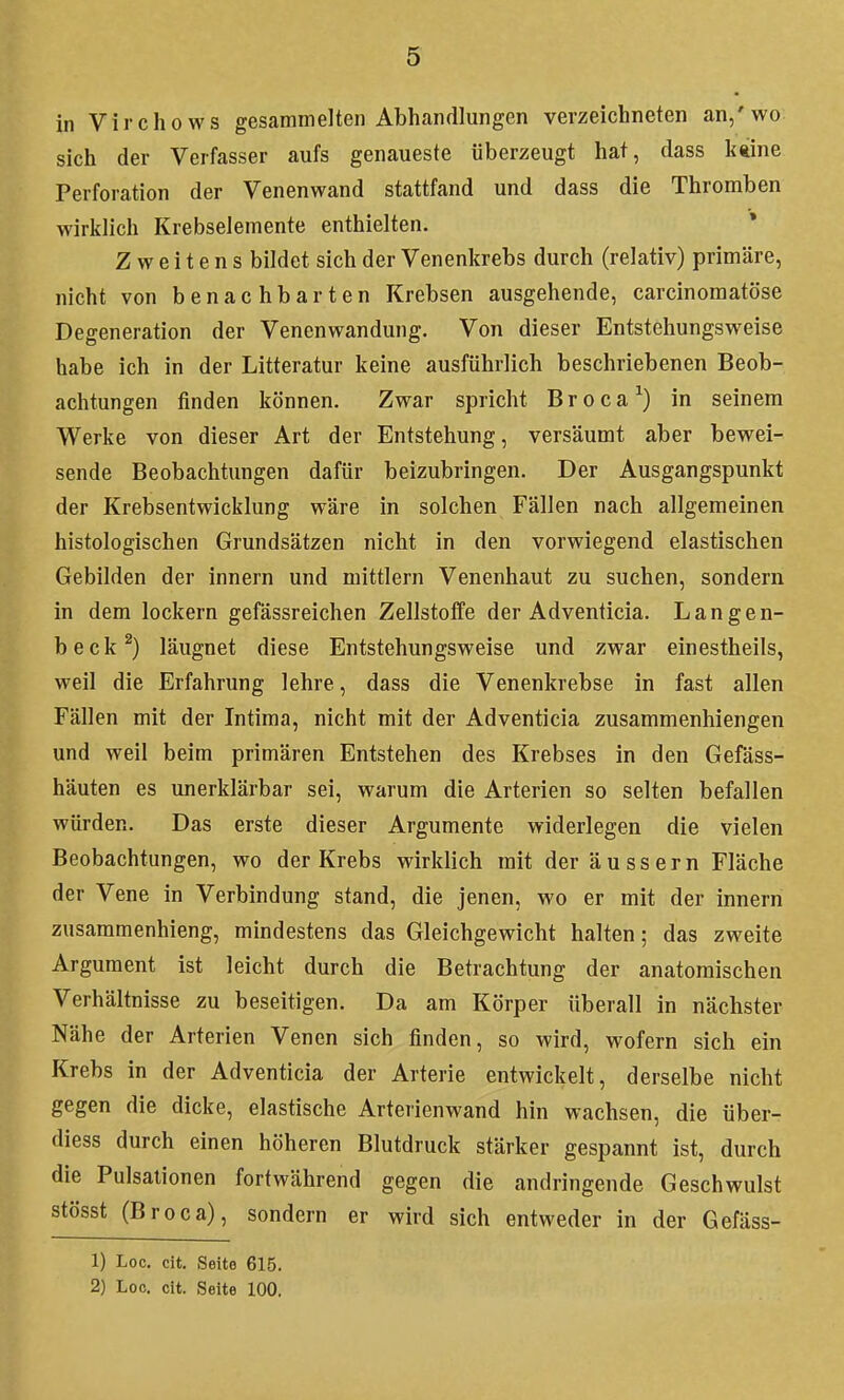 in Virchows gesammelten Abhandlungen verzeichneten an/wo sich der Verfasser aufs genaueste überzeugt hat, dass k«ine Perforation der Venenwand stattfand und dass die Thromben wirklich Krebselemente enthielten. * Zweitens bildet sich der Venenkrebs durch (relativ) primäre, nicht von benachbarten Krebsen ausgehende, carcinomatöse Degeneration der Venenwandung. Von dieser Entstehungsweise habe ich in der Litteratur keine ausführlich beschriebenen Beob- achtungen finden können. Zwar spricht Broca^) in seinem Werke von dieser Art der Entstehung, versäumt aber bewei- sende Beobachtungen dafür beizubringen. Der Ausgangspunkt der Krebsentwicklung wäre in solchen Fällen nach allgemeinen histologischen Grundsätzen nicht in den vorwiegend elastischen Gebilden der innern und mittlem Venenhaut zu suchen, sondern in dem lockern gefässreichen Zellstoffe der Adventicia. Langen- beck^) läugnet diese Entstehungsweise und zwar einestheils, weil die Erfahrung lehre, dass die Venenkrebse in fast allen Fällen mit der Intima, nicht mit der Adventicia zusammenhiengen und weil beim primären Entstehen des Krebses in den Gefäss- häuten es unerklärbar sei, warum die Arterien so selten befallen würden. Das erste dieser Argumente widerlegen die vielen Beobachtungen, wo der Krebs wirklich mit der äussern Fläche der Vene in Verbindung stand, die jenen, wo er mit der innern zusammenhieng, mindestens das Gleichgewicht halten; das zweite Argument ist leicht durch die Betrachtung der anatomischen Verhältnisse zu beseitigen. Da am Körper überall in nächster Nähe der Arterien Venen sich finden, so wird, wofern sich ein Krebs in der Adventicia der Arterie entwickelt, derselbe nicht gegen die dicke, elastische Arterienwand hin wachsen, die über- diess durch einen höheren Blutdruck stärker gespannt ist, durch die Pulsalionen fortwährend gegen die andringende Geschwulst stösst (Broca), sondern er wird sich entweder in der Gefäss- 1) Loc. clt. Seite 615. 2) Loc. cit. Seite 100.