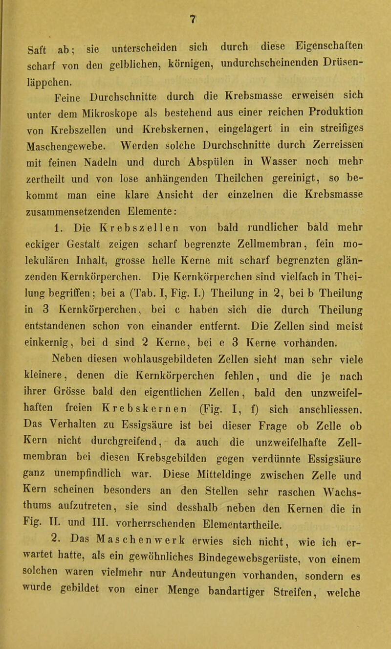 Saft ab; sie unterscheiden sich durch diese Eigenschaften scharf von den gelblichen, körnigen, undurchscheinenden Drüsen- läppchen. Feine Durchschnitte durch die Krebsmasse erweisen sich unter dem Mikroskope als bestehend aus einer reichen Produktion von Krebszellen und Krebskernen, eingelagert in ein streifiges Maschengewebe. Werden solche Durchschnitte durch Zerreissen mit feinen Nadeln und durch Abspülen in Wasser noch mehr zertheilt und von lose anhängenden Theilchen gereinigt, so be- kommt man eine klare Ansicht der einzelnen die Krebsmasse zusammensetzenden Elemente: 1. Die Krebszellen von bald rundlicher bald mehr eckiger Gestalt zeigen scharf begrenzte Zellmembran, fein mo- lekularen Inhalt, grosse helle Kerne mit scharf begrenzten glän- zenden Kernkörperchen. Die Kernkörperchen sind vielfach in Thei- lung begriffen; bei a (Tab. I, Fig. I.) Theilung in 2, bei b Theilung in 3 Kernkörperchen, bei c haben sich die durch Theilung entstandenen schon von einander entfernt. Die Zellen sind meist einkernig, bei d sind 2 Kerne, bei e 3 Kerne vorhanden. Neben diesen wohlausgebildeten Zellen sieht man sehr viele kleinere, denen die Kernkörperchen fehlen, und die je nach ihrer Grösse bald den eigentlichen Zellen, bald den unzweifel- haften freien Krebskernen (Fig. I, f) sich anschliessen. Das Verhalten zu Essigsäure ist bei dieser Frage ob Zelle ob Kern nicht durchgreifend, da auch die unzweifelhafte Zell- membran bei diesen Krebsgebilden gegen verdünnte Essigsäure ganz unempfindlich war. Diese Mitteldinge zwischen Zelle und Kern scheinen besonders an den Stellen sehr raschen Wachs- thums aufzutreten, sie sind desshalb neben den Kernen die in Fig. II. und III. vorherrschenden Elementartheile. 2. Das Maschenwerk erwies sich nicht, wie ich er- wartet hatte, als ein gewöhnliches Bindegewebsgerüste, von einem solchen waren vielmehr nur Andeutungen vorhanden, sondern es wurde gebildet von einer Menge bandartiger Streifen, welche