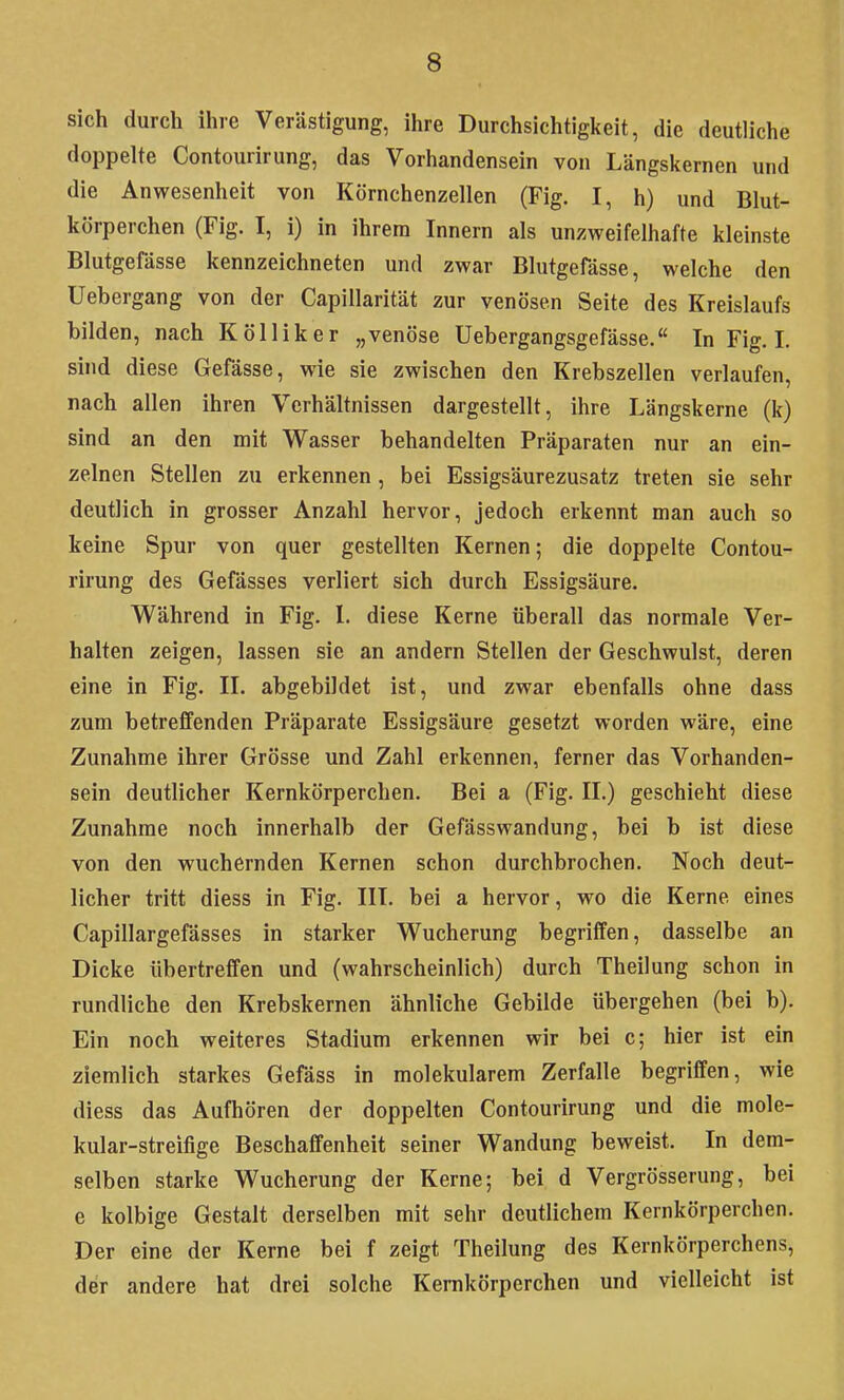 sich durch ihre Verästigung, ihre Durchsichtigkeit, die deutliche doppelte Contourirung, das Vorhandensein von Längskernen und die Anwesenheit von Körnchenzellen (Fig. I, h) und Blut- körperchen (Fig. I, i) in ihrem Innern als unzweifelhafte kleinste Blutgefässe kennzeichneten und zwar Blutgefässe, welche den Uebergang von der Capillarität zur venösen Seite des Kreislaufs bilden, nach KöUiker „venöse Uebergangsgefässe. In Fig. I, sind diese Gefässe, wie sie zwischen den Krebszellen verlaufen, nach allen ihren Verhältnissen dargestellt, ihre Längskerne (k) sind an den mit Wasser behandelten Präparaten nur an ein- zelnen Stellen zu erkennen , bei Essigsäurezusatz treten sie sehr deutlich in grosser Anzahl hervor, jedoch erkennt man auch so keine Spur von quer gestellten Kernen; die doppelte Contou- rirung des Gefässes verliert sich durch Essigsäure. Während in Fig. 1. diese Kerne überall das normale Ver- halten zeigen, lassen sie an andern Stellen der Geschwulst, deren eine in Fig. II. abgebildet ist, und zwar ebenfalls ohne dass zum betreffenden Präparate Essigsäure gesetzt worden wäre, eine Zunahme ihrer Grösse und Zahl erkennen, ferner das Vorhanden- sein deutlicher Kernkörperchen. Bei a (Fig. II.) geschieht diese Zunahme noch innerhalb der Gefässwandung, bei b ist diese von den wuchernden Kernen schon durchbrochen. Noch deut- licher tritt diess in Fig. III. bei a hervor, wo die Kerne eines Capillargefässes in starker Wucherung begriffen, dasselbe an Dicke übertreffen und (wahrscheinlich) durch Theilung schon in rundliche den Krebskernen ähnliche Gebilde übergehen (bei b). Ein noch weiteres Stadium erkennen wir bei c; hier ist ein ziemlich starkes Gefäss in molekularem Zerfalle begriffen, wie diess das Aufhören der doppelten Contourirung und die mole- kular-streifige Beschaffenheit seiner Wandung beweist. In dem- selben starke Wucherung der Kerne; bei d Vergrösserung, bei e kolbige Gestalt derselben mit sehr deutlichem Kernkörperchen. Der eine der Kerne bei f zeigt Theilung des Kernkörperchens, der andere hat drei solche Kernkörperchen und vielleicht ist