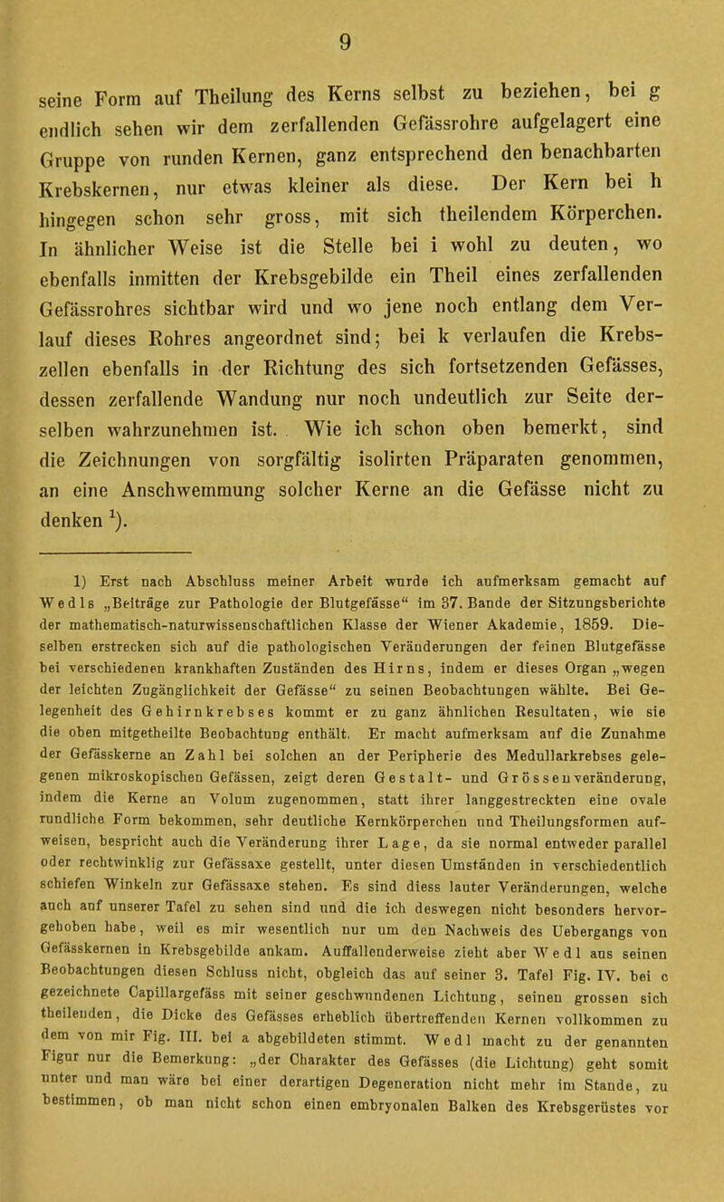 seine Form auf Theilung des Kerns selbst zu beziehen, bei g endlich sehen wir dem zerfallenden Gefässrohre aufgelagert eine Gruppe von runden Kernen, ganz entsprechend den benachbarten Krebskernen, nur etwas kleiner als diese. Der Kern bei h hingegen schon sehr gross, mit sich theilendem Körperchen. In ähnlicher Weise ist die Stelle bei 1 wohl zu deuten, wo ebenfalls inmitten der Krebsgebilde ein Theil eines zerfallenden Gefässrohres sichtbar wird und wo jene noch entlang dem Ver- lauf dieses Rohres angeordnet sind; bei k verlaufen die Krebs- zellen ebenfalls in der Richtung des sich fortsetzenden Gefässes, dessen zerfallende Wandung nur noch undeutlich zur Seite der- selben wahrzunehmen ist. Wie ich schon oben bemerkt, sind die Zeichnungen von sorgfältig isolirten Präparaten genommen, an eine Anschwemmung solcher Kerne an die Gefässe nicht zu denken 1) Erst nach Abschluss meiner Arbeit wurde ich aufmerksam gemacht auf Wedls „Beiträge zur Pathologie der Blutgefässe im 37. Bande der Sitzungsberichte der mathematisch-naturwissenschaftlichen Klasse der Wiener Akademie, 1859. Die- selben erstrecken sich auf die pathologischen Veränderungen der feinen Blutgefässe bei verschiedenen krankhaften Zuständen des Hirns, indem er dieses Organ „wegen der leichten Zugänglichkeit der Gefässe zu seinen Beobachtungen wählte. Bei Ge- legenheit des Gehirnkrebses kommt er zu ganz ähnlichen Resultaten, wie sie die oben mitgetheilte Beobachtung enthält. Er macht aufmerksam auf die Zunahme der Gefasskerne an Zahl bei solchen an der Peripherie des Medullarkrebses gele- genen mikroskopischen Gefässen, zeigt deren Gestalt- und Grössen-veränderung, indem die Kerne an Volum zugenommen, statt ihrer langgestreckten eine ovale rundliche Form bekommen, sehr deutliche Kernkörperchen und Theilungsformen auf- weisen, bespricht auch die Veränderung ihrer Lage, da sie normal entweder parallel oder rechtwinklig zur Gefässaxe gestellt, unter diesen Umständen in verschiedentlich schiefen Winkeln zur Gefässaxe stehen. Es sind diess lauter Veränderungen, welche auch anf unserer Tafel zu sehen sind und die ich deswegen nicht besonders hervor- gehoben habe, weil es mir wesentlich nur um den Nachweis des üebergangs von Gefässkernen in Krebsgebilde ankam. Auffallenderweise zieht aber Vi'e dl aus seinen Beobachtungen diesen Schluss nicht, obgleich das auf seiner 3. Tafel Fig. IV. bei c gezeichnete Capillargefäss mit seiner geschwundenen Lichtung, seinen grossen sich theileuden, die Dicke des Gefässes erheblich übertreffenden Kernen vollkommen zu dem von mir Fig. IIL bei a abgebildeten stimmt. Wedl macht zu der genannten Figur nur die Bemerkung: „der Charakter des Gefässes (die Lichtung) geht somit unter und man wäre bei einer derartigen Degeneration nicht mehr im Stande, zu bestimmen, ob man nicht schon einen embryonalen Balken des Krebsgerüstes vor