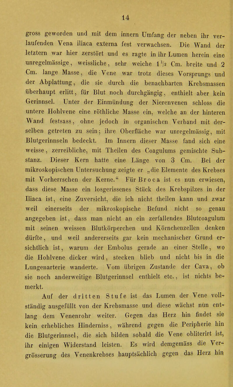 gross geworden und mit dem innern Umfang der neben ihr ver- laufenden Vena iliaca externa fest verwachsen. Die Wand der letztern war hier zerstört und es ragte in ihr Lumen herein eine unregelmässige, weissliche, sehr weiche IV2 Cm. breite und 2 Cm. lange Masse, die Vene war trotz dieses Vorsprungs und der Abplattung, die sie durch die benachbarten Krebsmassen überhaupt erlitt, für Blut noch durchgängig, enthielt aber kein Gerinnsel. Unter der Einmündung der Nierenvenen schloss die untere Hohlvene eine röthliche Masse ein, welche an der hinteren Wand festsass, ohne jedoch in organischen Verband mit der- selben getreten zu sein; ihre Oberfläche war unrcgelmässig, mit Blutgerinnseln bedeckt. Im Innern dieser Masse fand sich eine weisse, zerreibliche, mit Theilen des Coagulums gemischte Sub- stanz, Dieser Kern hatte eine Länge von 3 Cm. Bei der mikroskopischen Untersuchung zeigte er „die Elemente des Krebses mit Vorherrschen der Kerne. FürBroca ist es nun erwiesen, dass diese Masse ein losgerissenes Stück des Krebspilzes in der Iliaca ist, eine Zuversicht, die ich nicht theilen kann und zwar weil einerseits der mikroskopische Befund nicht so genau angegeben ist, dass man nicht an ein zerfallendes Blutcoagulura mit seinen weissen Blutkörperchen und Körnchenzellen denken dürfte, und weil andererseits gar kein mechanischer Grund er- sichtlich ist, warum der Embolus gerade an einer Stelle, wo die Hohlvene dicker wird, stecken blieb und nicht bis in die Lungenarterie wanderte. Vom übrigen Zustande der Cava, ob sie noch anderweitige Blutgerinnsel enthielt etc., ist nichts be- merkt. Auf der dritten Stufe ist das Lumen der Vene voll- ständig ausgefüllt von der Krebsmasse und diese wächst nun ent- lang dem Venenrohr weiter. Gegen das Herz hin findet sie kein erhebliches Hinderniss, während gegen die Peripherie hin die Blutgerinnsel, die sich bilden sobald die Vene obliterirt ist, ihr einigen Widerstand leisten. Es wird dcmgemäss die Ver- grösserung des Venenkrebses hauptsächlich gegen das Herz hin