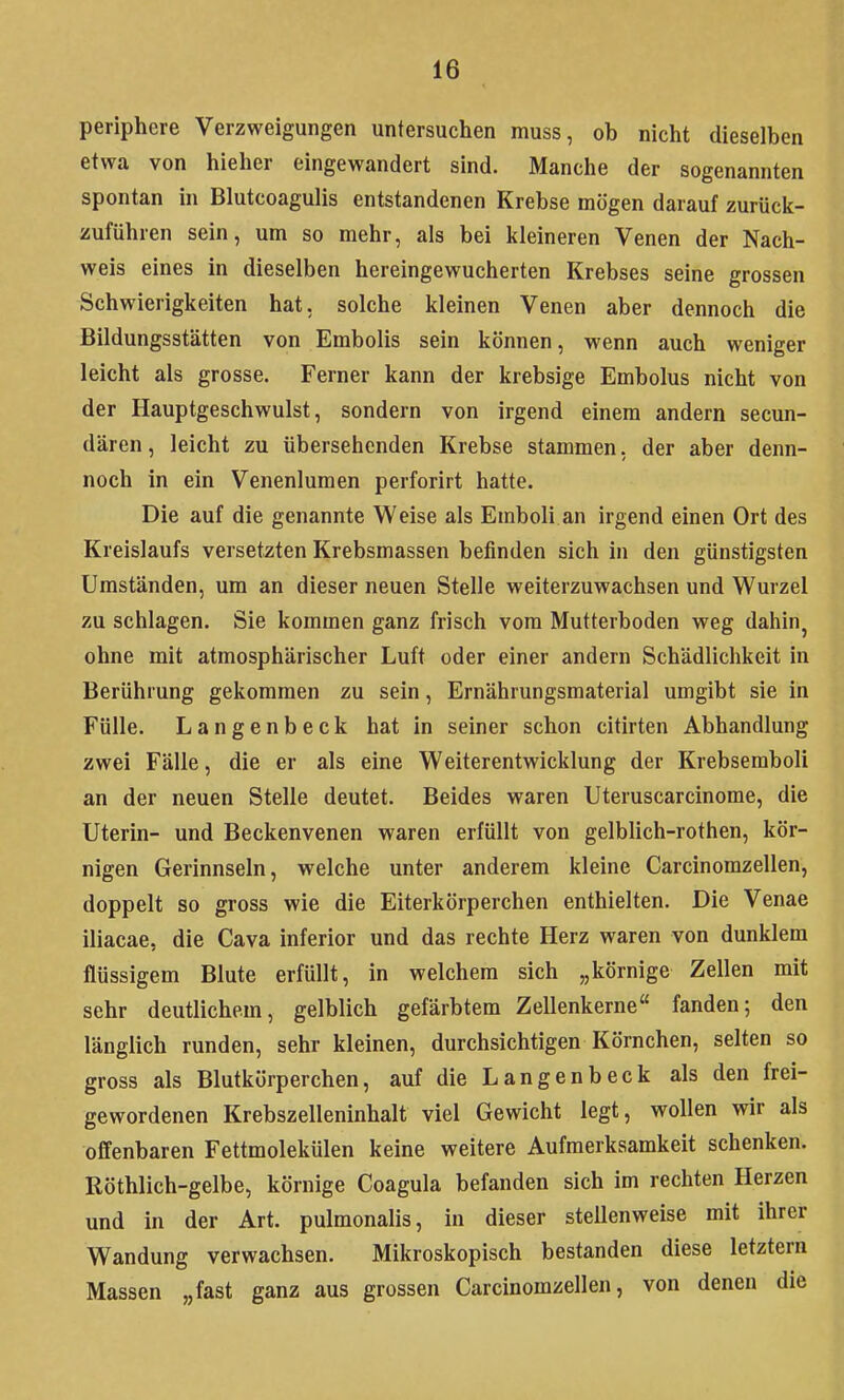 periphere Verzweigungen untersuchen muss, ob nicht dieselben etwa von hieher eingewandert sind. Manche der sogenannten spontan in Blutcoagulis entstandenen Krebse mögen darauf zurücic- zuführen sein, um so mehr, als bei kleineren Venen der Nach- weis eines in dieselben hereingewucherten Krebses seine grossen Schwierigkeiten hat, solche kleinen Venen aber dennoch die Bildungsstätten von Embolis sein können, wenn auch weniger leicht als grosse. Ferner kann der krebsige Embolus nicht von der Hauptgeschwulst, sondern von irgend einem andern secun- dären, leicht zu übersehenden Krebse stammen, der aber denn- noch in ein Venenlumen perforirt hatte. Die auf die genannte Weise als Emboli an irgend einen Ort des Kreislaufs versetzten Krebsmassen befinden sich in den günstigsten Umständen, um an dieser neuen Stelle weiterzuwachsen und Wurzel zu schlagen. Sie kommen ganz frisch vom Mutterboden weg dahin^ ohne mit atmosphärischer Luft oder einer andern Schädlichkeit in Berührung gekommen zu sein, Ernährungsmaterial umgibt sie in Fülle. Langenbeck hat in seiner schon citirten Abhandlung zwei Fälle, die er als eine Weiterentwicklung der Krebseraboli an der neuen Stelle deutet. Beides waren Uteruscarcinome, die Uterin- und Beckenvenen waren erfüllt von gelblich-rothen, kör- nigen Gerinnseln, welche unter anderem kleine Carcinomzellen, doppelt so gross wie die Eiterkörperchen enthielten. Die Venae iliacae, die Cava inferior und das rechte Herz waren von dunklem flüssigem Blute erfüllt, in welchem sich „körnige Zellen mit sehr deutlichem, gelblich gefärbtem Zellenkerne fanden; den länglich runden, sehr kleinen, durchsichtigen Körnchen, selten so gross als Blutkörperchen, auf die Langenbeck als den frei- gewordenen Krebszelleninhalt viel Gewicht legt, wollen wir als offenbaren Fettmolekülen keine weitere Aufmerksamkeit schenken. Röthlich-gelbe, körnige Coagula befanden sich im rechten Herzen und in der Art. pulmonalis, in dieser stellenweise mit ihrer Wandung verwachsen. Mikroskopisch bestanden diese letztern Massen „fast ganz aus grossen Carcinomzellen, von denen die