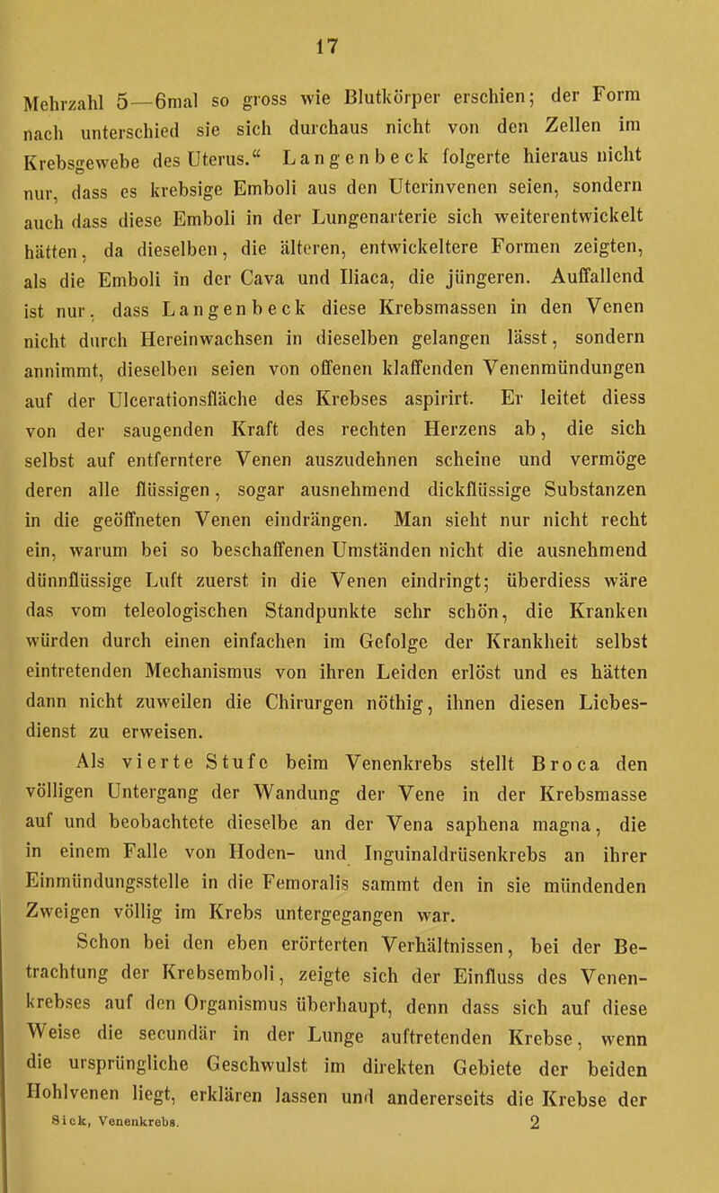 Mehrzahl 5—6mal so gross wie Blutkörper erschien; der Form nach unterschied sie sich durchaus nicht von den Zellen im Krebsgewebe des Uterus. Langenbeck folgerte hieraus nicht nur dass es krebsige Emboli aus den Uterinvenen seien, sondern auch dass diese Emboli in der Lungenarterie sich weiterentwickelt hätten, da dieselben, die älteren, entwickeltere Formen zeigten, als die Emboli in der Cava und Iliaca, die jüngeren. Auffallend ist nur, dass Langenbeck diese Krebsmassen in den Venen nicht durch Hereinwachsen in dieselben gelangen lässt, sondern annimmt, dieselben seien von offenen klaffenden Venenraündungen auf der Ulcerationsfläche des Krebses aspirirt. Er leitet diess von der saugenden Kraft des rechten Herzens ab, die sich selbst auf entferntere Venen auszudehnen scheine und vermöge deren alle flüssigen, sogar ausnehmend dickflüssige Substanzen in die geöffneten Venen eindrängen. Man sieht nur nicht recht ein, warum bei so beschaffenen Umständen nicht die ausnehmend dünnflüssige Luft zuerst in die Venen eindringt; überdiess wäre das vom teleologischen Standpunkte sehr schön, die Kranken würden durch einen einfachen im Gefolge der Krankheit selbst eintretenden Mechanismus von ihren Leiden erlöst und es hätten dann nicht zuweilen die Chirurgen nöthig, ihnen diesen Liebes- dienst zu erweisen. Als vierte Stufe beim Venenkrebs stellt Broca den völligen Untergang der Wandung der Vene in der Krebsmasse auf und beobachtete dieselbe an der Vena saphena magna, die in einem Falle von Hoden- und Inguinaldrüsenkrebs an ihrer Einmündungssteile in die Femoralis sammt den in sie mündenden Zweigen völlig im Krebs untergegangen war. Schon bei den eben erörterten Verhältnissen, bei der Be- trachtung der Krebsemboli, zeigte sich der Einfluss des Venen- krebses auf den Organismus überhaupt, denn dass sich auf diese Weise die secundär in der Lunge auftretenden Krebse, wenn die ursprüngliche Geschwulst im direkten Gebiete der beiden Hohlvenen liegt, erklären lassen und andererseits die Krebse der Sick, Venenkrebs. 2