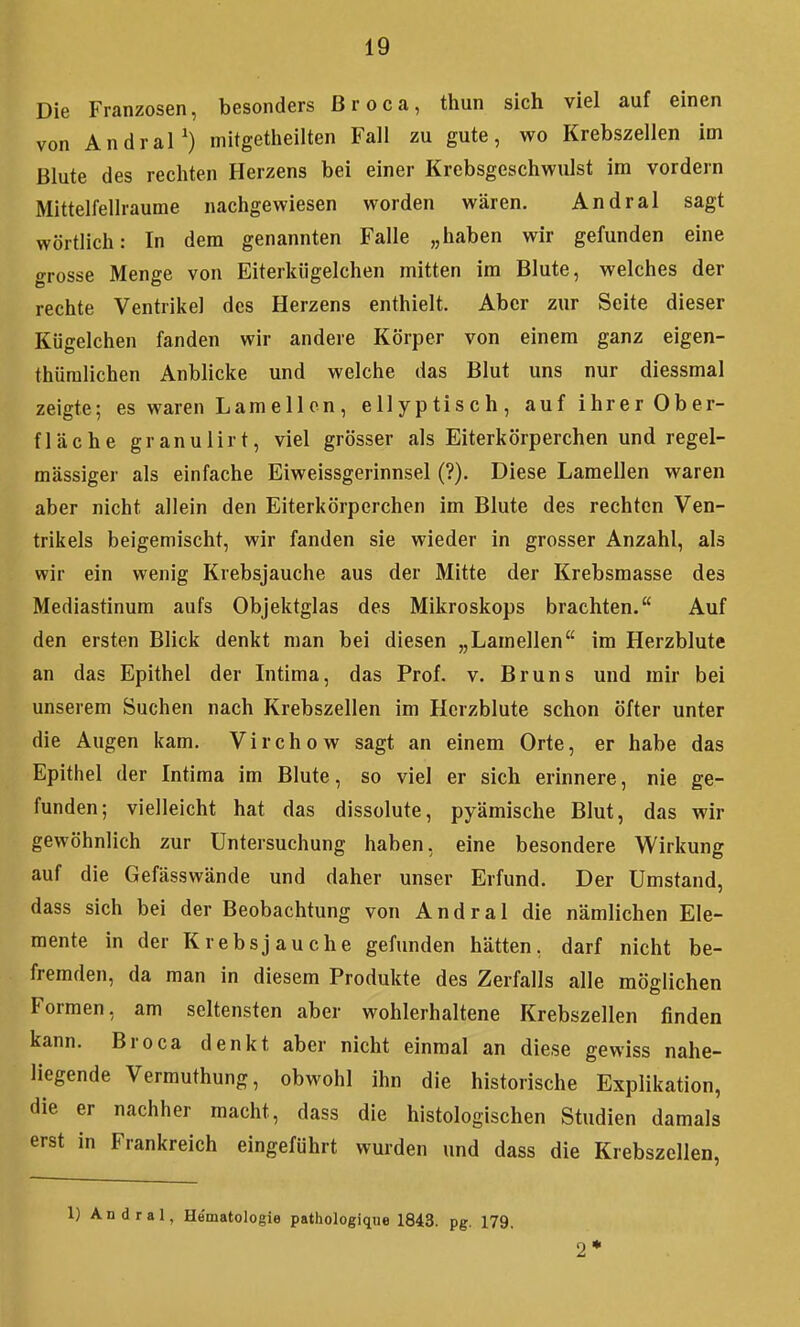 Die Franzosen, besonders ßroca, thun sich viel auf einen von Andral') mitgetlieilten Fall zu gute, wo Krebszellen im Blute des rechten Herzens bei einer Krebsgeschwulst im vordem Mittelfellraume nachgewiesen worden wären. Andral sagt wörtlich: In dem genannten Falle „haben wir gefunden eine grosse Menge von Eiterkiigelchen mitten im Blute, welches der rechte Ventrikel des Herzens enthielt. Aber zur Seite dieser Kügelchen fanden wir andere Körper von einem ganz eigen- thüralichen Anblicke und welche das Blut uns nur diessmal zeigte; es waren Lamellen, ellyptisch, auf ihrer Ober- fläche granulirt, viel grösser als Eiterkörperchen und regel- mässiger als einfache Eiweissgerinnsel (?). Diese Lamellen waren aber nicht allein den Eiterkörperchen im Blute des rechten Ven- trikels beigemischt, wir fanden sie wieder in grosser Anzahl, als wir ein wenig Krebsjauche aus der Mitte der Krebsmasse des Mediastinum aufs Objektglas des Mikroskops brachten. Auf den ersten Blick denkt man bei diesen „Lamellen im Herzblutc an das Epithel der Intima, das Prof. v. Bruns und mir bei unserem Suchen nach Krebszellen im Hcrzblute schon öfter unter die Augen kam. Virchow sagt an einem Orte, er habe das Epithel der Intima im Blute, so viel er sich erinnere, nie ge- funden; vielleicht hat das dissolute, pyämische Blut, das wir gewöhnlich zur Untersuchung haben, eine besondere Wirkung auf die Gefässwände und daher unser Erfund. Der Umstand, dass sich bei der Beobachtung von Andral die nämlichen Ele- mente in der Krebsjauche gefunden hätten, darf nicht be- fremden, da man in diesem Produkte des Zerfalls alle möglichen Formen, am seltensten aber wohlerhaltene Krebszellen finden kann. Broca denkt aber nicht einmal an diese gewiss nahe- liegende Vermuthung, obwohl ihn die historische Explikation, die er nachher macht, dass die histologischen Studien damals erst in Frankreich eingeführt wurden und dass die Krebszellen, 1) Andral, He'matologie pathologiqiie 1843. pg. 179, 2*