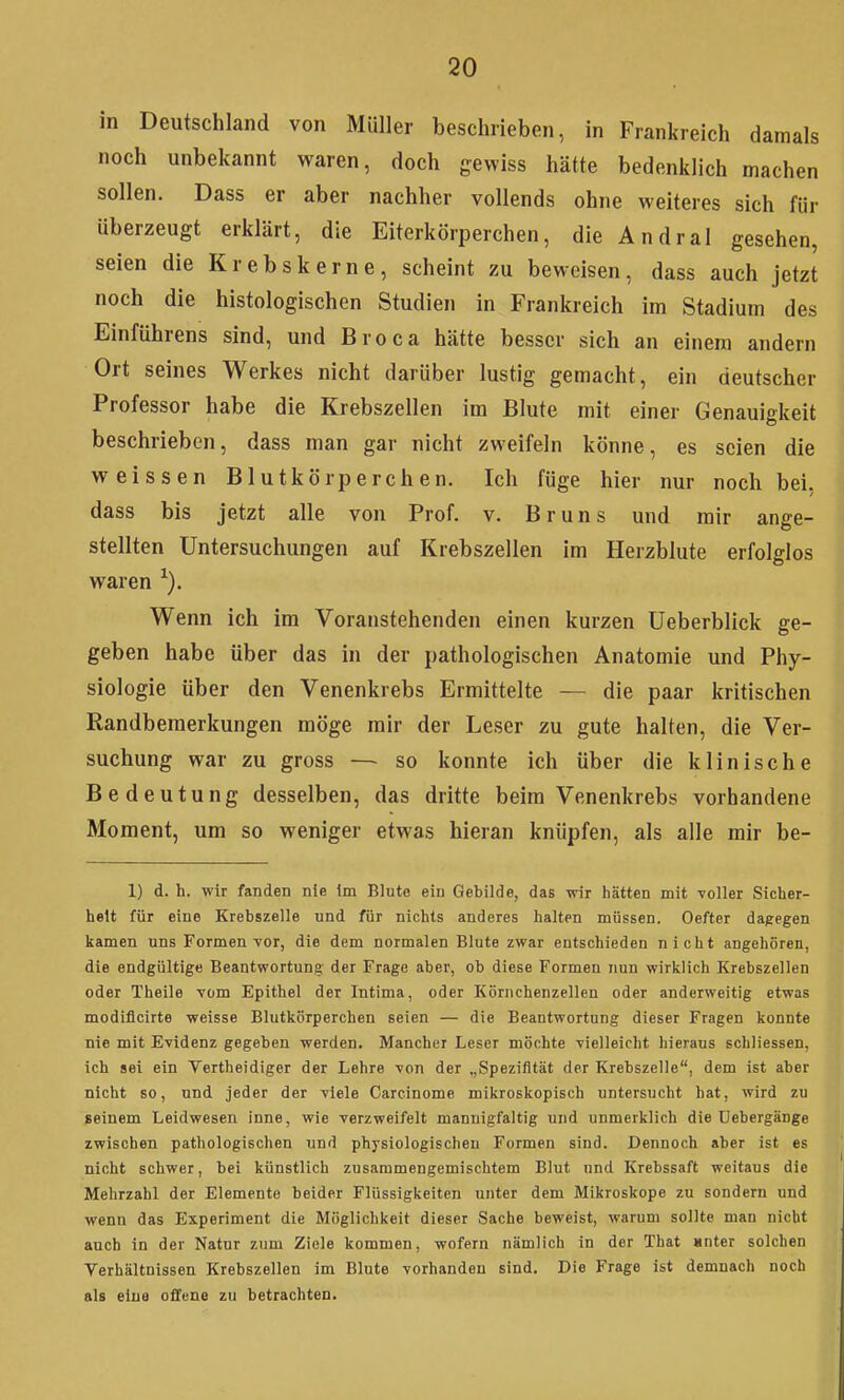 in Deutschland von Müller beschrieben, in Frankreich damals noch unbekannt waren, doch gewiss hätte bedenklich machen sollen. Dass er aber nachher vollends ohne weiteres sich für überzeugt erklärt, die Eiterkörperchen, die Andral gesehen, seien die Krebskerne, scheint zu beweisen, dass auch jetzt noch die histologischen Studien in Frankreich im Stadium des Einführens sind, und Broca hätte besser sich an einem andern Ort seines Werkes nicht darüber lustig gemacht, ein deutscher Professor habe die Krebszellen im Blute mit einer Genauigkeit beschrieben, dass man gar nicht zweifeln könne, es seien die weissen Blutkörperchen. Ich füge hier nur noch bei, dass bis jetzt alle von Prof. v. Bruns und mir ange- stellten Untersuchungen auf Krebszellen im Herzblute erfolglos waren Wenn ich im Voranstehenden einen kurzen Ueberblick ge- geben habe über das in der pathologischen Anatomie und Phy- siologie über den Venenkrebs Ermittelte — die paar kritischen Randbemerkungen möge mir der Leser zu gute halten, die Ver- suchung war zu gross — so konnte ich über die klinische Bedeutung desselben, das dritte beim Venenkrebs vorhandene Moment, um so weniger etwas hieran knüpfen, als alle mir be- 1) d. h. wir fanden nie im Blute eiu Gebilde, das -wir hätten mit voller Sicher- heit für eine Krebszelle und für nichts anderes halten müssen. Oefter dapegen kamen uns Formen Yor, die dem normalen Blute zwar entschieden nicht angehören, die endgültige Beantwortung der Frage aber, ob diese Formen nun wirklich Krebszellen oder Theile Tom Epithel der Intima, oder Körnchenzellen oder anderweitig etwas modiflcirte weisse Blutkörperchen seien — die Beantwortung dieser Fragen konnte nie mit Evidenz gegeben werden. Mancher Leser möchte -vielleicht hieraus schliessen, ich sei ein Vertheidiger der Lehre von der „Spezifität der Krebszelle, dem ist aber nicht so, und jeder der viele Carcinome mikroskopisch untersucht hat, wird zu seinem Leidwesen inne, wie verzweifelt mannigfaltig und unmerklich die üebergänge zwischen pathologischen und physiologischen Formen sind. Dennoch aber ist es nicht schwer, bei künstlich zusammengemischtem Blut und Krebssaft weitaus die Mehrzahl der Elemente beider Flüssigkeiten unter dem Mikroskope zu sondern und wenn das Experiment die Möglichkeit dieser Sache beweist, warum sollte man nicht auch in der Natur zum Ziele kommen, wofern nämlich in der That «nter solchen Verhältnissen Krebszellen im Blute vorhanden sind. Die Frage ist demnach noch als eine offene zu betrachten.