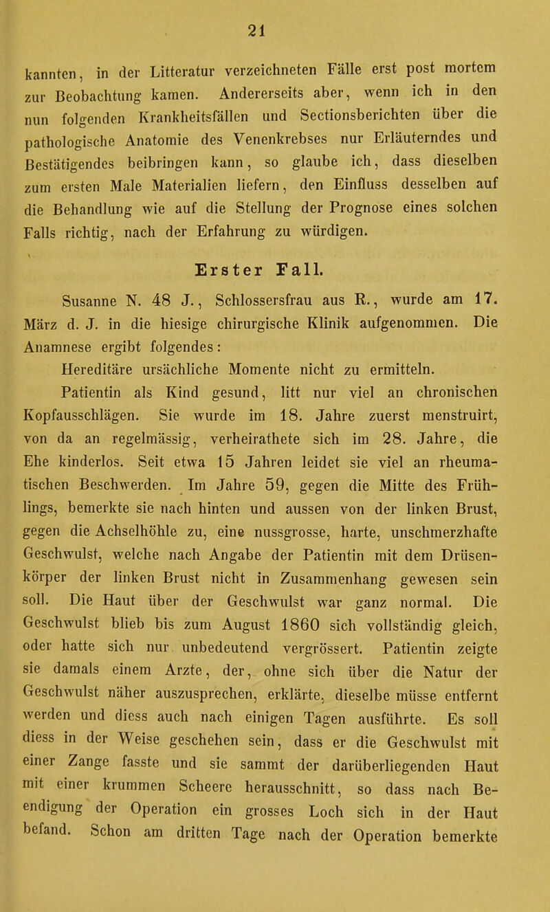 kannten, in der Litteratur verzeichneten Fälle erst post mortem zur Beobaclitung kamen. Andererseits aber, wenn ich in den nun folgenden Krankheitsfällen und Sectionsberichten über die pathologische Anatomie des Venenkrebses nur Erläuterndes und Bestätigendes beibringen kann, so glaube ich, dass dieselben zum ersten Male Materialien liefern, den Einfluss desselben auf die Behandlung wie auf die Stellung der Prognose eines solchen Falls richtig, nach der Erfahrung zu würdigen. Erster Fall. Susanne N. 48 J., Schlossersfrau aus R., wurde am 17. März d. J. in die hiesige chirurgische Klinik aufgenommen. Die Anamnese ergibt folgendes: Hereditäre ursächliche Momente nicht zu ermitteln. Patientin als Kind gesund, litt nur viel an chronischen Kopfausschlägen. Sie wurde im 18. Jahre zuerst menstruirt, von da an regelmässig, verheirathete sich im 28. Jahre, die Ehe kinderlos. Seit etwa 15 Jahren leidet sie viel an rheuma- tischen Beschwerden. Im Jahre 59, gegen die Mitte des Früh- lings, bemerkte sie nach hinten und aussen von der linken Brust, gegen die Achselhöhle zu, eine nussgrosse, harte, unschmerzhafte Geschwulst, welche nach Angabe der Patientin mit dem Drüsen- körper der linken Brust nicht in Zusammenhang gewesen sein soll. Die Haut über der Geschwulst war ganz normal. Die Geschwulst blieb bis zum August 1860 sich vollständig gleich, oder hatte sich nur unbedeutend vergrössert. Patientin zeigte sie damals einem Arzte, der, ohne sich über die Natur der Geschwulst näher auszusprechen, erklärte, dieselbe müsse entfernt werden und diess auch nach einigen Tagen ausführte. Es soll diess in der Weise geschehen sein, dass er die Geschwulst mit einer Zange fasste und sie sammt der darüberliegenden Haut mit einer krummen Scheere herausschnitt, so dass nach Be- endigung der Operation ein grosses Loch sich in der Haut befand. Schon am dritten Tage nach der Operation bemerkte