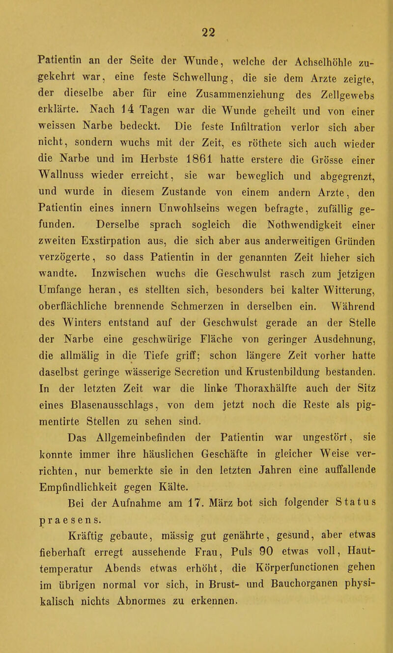 Patientin an der Seite der Wunde, welche der Achselhöhle zu- gekehrt war, eine feste Schwellung, die sie dem Arzte zeigte, der dieselbe aber für eine Zusammenziehung des Zellgewebs erklärte. Nach 14 Tagen war die Wunde geheilt und von einer weissen Narbe bedeckt. Die feste Infiltration verlor sich aber nicht, sondern wuchs mit der Zeit, es röthete sich auch wieder die Narbe und im Herbste 1861 hatte erstere die Grösse einer Wallnuss wieder erreicht, sie war beweglich und abgegrenzt, und wurde in diesem Zustande von einem andern Arzte, den Patientin eines innern Unwohlseins wegen befragte, zufällig ge- funden. Derselbe sprach sogleich die Nothwendigkeit einer zweiten Exstirpation aus, die sich aber aus anderweitigen Gründen verzögerte, so dass Patientin in der genannten Zeit liieher sich wandte. Inzwischen wuchs die Geschwulst rasch zum jetzigen Umfange heran, es stellten sich, besonders bei kalter Witterung, oberflächliche brennende Schmerzen in derselben ein. Während des Winters entstand auf der Geschwulst gerade an der Stelle der Narbe eine geschwürige Fläche von geringer Ausdehnung, die allmälig in die Tiefe griif; schon längere Zeit vorher hatte daselbst geringe wässerige Secretion und Krustenbildung bestanden. In der letzten Zeit war die linke Thoraxhälfte auch der Sitz eines Blasenausschlags, von dem jetzt noch die Reste als pig- mentirte Stellen zu sehen sind. Das Allgemeinbefinden der Patientin war ungestört, sie konnte immer ihre häuslichen Geschäfte in gleicher Weise ver- richten, nur bemerkte sie in den letzten Jahren eine auffallende Empfindlichkeit gegen Kälte. Bei der Aufnahme am 17. März bot sich folgender Status praesens. Kräftig gebaute, massig gut genährte, gesund, aber etwas fieberhaft erregt aussehende Frau, Puls 90 etwas voll, Haut- temperatur Abends etwas erhöht, die Körperfunctionen gehen im übrigen normal vor sich, in Brust- und Bauchorganen physi- kalisch nichts Abnormes zu erkennen.