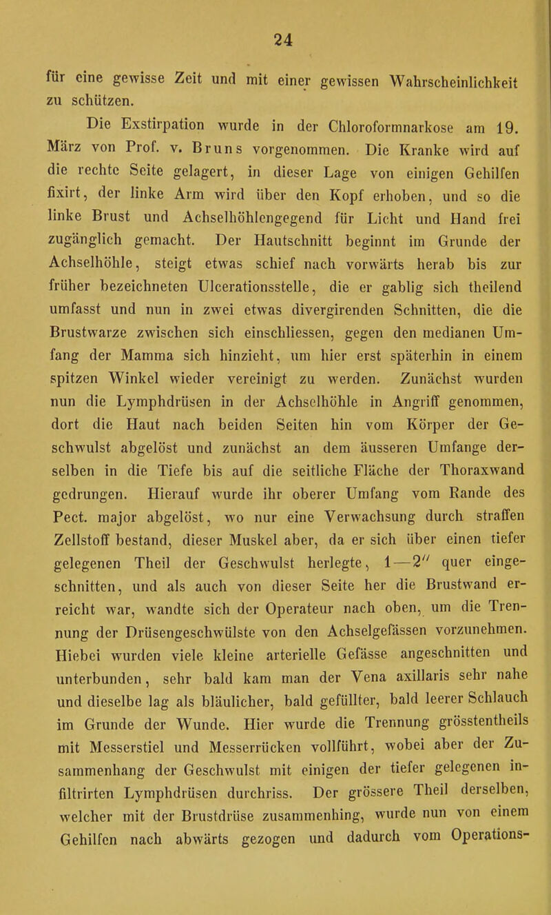 für eine gewisse Zeit und mit einer gewissen Wahrscheinlichkeit zu schützen. Die Exstirpation wurde in der Chloroformnarkose am 19. März von Prof. v. Bruns vorgenommen. Die Kranke wird auf die rechte Seite gelagert, in dieser Lage von einigen Gehilfen fixirt, der linke Arm wird über den Kopf erhoben, und so die linke Brust und Achselhöhlcngegend für Licht und Hand frei zugänglich gemacht. Der Hautschnitt beginnt im Grunde der Achselhöhle, steigt etwas schief nach vorwärts herab bis zur früher bezeichneten Ulcerationsstelle, die er gabiig .sich theilend umfasst und nun in zwei etwas divergirenden Schnitten, die die Brustwarze zwischen sich einschliessen, gegen den medianen Um- fang der Mamma sich hinzieht, um hier erst späterhin in einem spitzen Winkel wieder vereinigt zu werden. Zunächst wurden nun die Lymphdrüsen in der Achselhöhle in Angriff genommen, dort die Haut nach beiden Seiten hin vom Körper der Ge- schwulst abgelöst und zunächst an dem äusseren Umfange der- selben in die Tiefe bis auf die seitliche Fläche der Thoraxwand gedrungen. Hierauf wurde ihr oberer Umfang vom Rande des Pect, major abgelöst, wo nur eine Verwachsung durch straffen Zellstoff bestand, dieser Muskel aber, da er sich über einen tiefer gelegenen Theil der Geschwulst herlegte, quer einge- schnitten, und als auch von dieser Seite her die Brustwand er- reicht war, wandte sich der Operateur nach oben, um die Tren- nung der Drüsengeschwülste von den Achselgefässen vorzunehmen. Hiebci wurden viele kleine arterielle Gefässe angeschnitten und unterbunden, sehr bald kam man der Vena axillaris sehr nahe und dieselbe lag als bläulicher, bald gefüllter, bald leerer Schlauch im Grunde der Wunde. Hier wurde die Trennung grösstentheils mit Messerstiel und Messerrücken vollführt, wobei aber der Zu- sammenhang der Geschwulst mit einigen der tiefer gelegenen in- filtrirten Lymphdrüsen durchriss. Der grössere Theil derselben, welcher mit der Brustdrüse zusammenhing, wurde nun von einem Gehilfen nach abwärts gezogen und dadurch vom Operations-