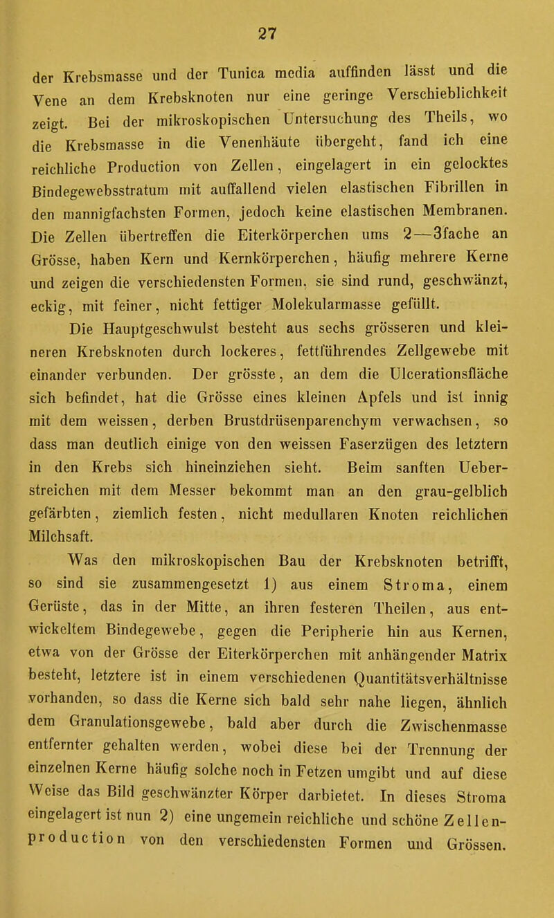 der Krebsmasse und der Tunica media auffinden lässt und die Vene an dem Krebsknoten nur eine geringe Verscliieblichkeit zeigt. Bei der milcroskopischen Untersuchung des Theils, wo die Krebsmasse in die Venenhäute übergeht, fand ich eine reichliche Production von Zellen, eingelagert in ein gelocktes Bindegewebsstratum mit auffallend vielen elastischen Fibrillen in den mannigfachsten Formen, jedoch keine elastischen Membranen. Die Zellen übertreffen die Eiterkörperchen ums 2—3fache an Grösse, haben Kern und Kernkörperchen, häufig mehrere Kerne und zeigen die verschiedensten Formen, sie sind rund, geschwänzt, eckig, mit feiner, nicht fettiger Molekularmasse gefüllt. Die Hauptgeschwulst besteht aus sechs grösseren und klei- neren Krebsknoten durch lockeres, fettführendes Zellgewebe mit einander verbunden. Der grösste, an dem die Ulcerationsfläche sich befindet, hat die Grösse eines kleinen Apfels und ist innig mit dem weissen, derben Brustdrüsenparenchym verwachsen, so dass man deutlich einige von den weissen Faserzügen des letztern in den Krebs sich hineinziehen sieht. Beim sanften Ueber- streichen mit dem Messer bekommt man an den grau-gelblich gefärbten, ziemlich festen, nicht medullären Knoten reichlichen Milchsaft. Was den mikroskopischen Bau der Krebsknoten betrifft, so sind sie zusammengesetzt 1) aus einem Stroma, einem Gerüste, das in der Mitte, an ihren festeren Theilen, aus ent- wickeltem Bindegewebe, gegen die Peripherie hin aus Kernen, etwa von der Grösse der Eiterkörperchen mit anhängender Matrix besteht, letztere ist in einem verschiedenen Quantitätsverhältnisse vorhanden, so dass die Kerne sich bald sehr nahe liegen, ähnlich dem Granulationsgewebe, bald aber durch die Zwischenmasse entfernter gehalten werden, wobei diese bei der Trennung der einzelnen Kerne häufig solche noch in Fetzen umgibt und auf diese Weise das Bild geschwänzter Körper darbietet. In dieses Stroma eingelagert ist nun 2) eine ungemein reichliche und schöne Zellen- production von den verschiedensten Formen und Grössen.