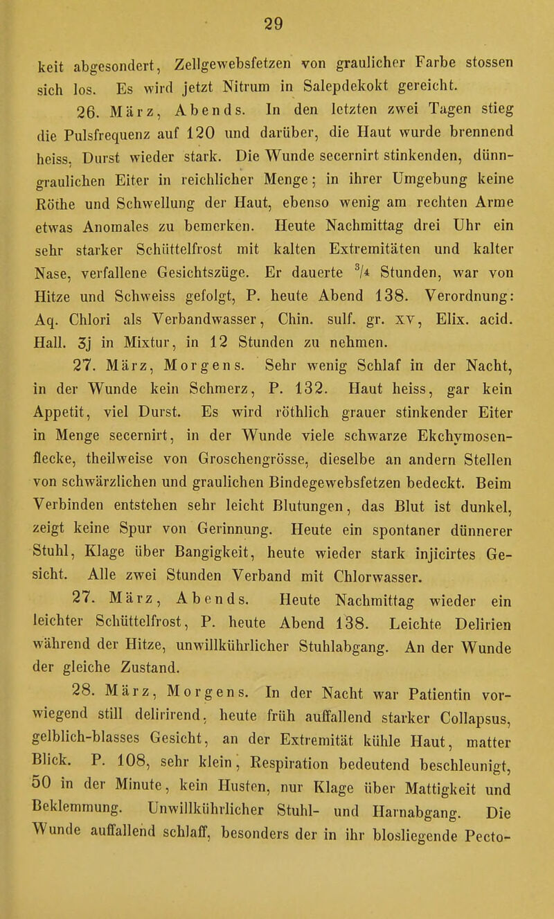 keit abgesondert, Zellgewebsfetzen von graulicher Farbe Stessen sich los. Es wird jetzt Nitrum in Salepdekokt gereicht. 26. März, Abends. In den letzten zwei Tagen stieg die Pulsfrequenz auf 120 und darüber, die Haut wurde brennend heiss. Durst wieder stark. Die Wunde secernirt stinkenden, dünn- graulichen Eiter in reichlicher Menge; in ihrer Umgebung keine Rothe und Schwellung der Haut, ebenso wenig am rechten Arme etwas Anomales zu bemerken. Heute Nachmittag drei Uhr ein sehr starker Schiittelfrost mit kalten Extremitäten und kalter Nase, verfallene Gesichtszüge. Er dauerte Stunden, war von Hitze und Schweiss gefolgt, P. heute Abend 138. Verordnung: Aq. Chlori als Verbandwasser, Chin. sulf. gr. xv, Elix. acid. Hall. 3j in Mixtur, in 12 Stunden zu nehmen. 27. März, Morgens. Sehr wenig Schlaf in der Nacht, in der Wunde kein Schmerz, P. 132. Haut heiss, gar kein Appetit, viel Durst. Es wird röthlich grauer stinkender Eiter in Menge secernirt, in der Wunde viele schwarze Ekchymosen- flecke, theilweise von Groschengrösse, dieselbe an andern Stellen von schwärzlichen und graulichen Bindegewebsfetzen bedeckt. Beim Verbinden entstehen sehr leicht Blutungen, das Blut ist dunkel, zeigt keine Spur von Gerinnung. Heute ein spontaner dünnerer Stuhl, Klage über Bangigkeit, heute wieder stark injicirtes Ge- sicht. Alle zwei Stunden Verband mit Chlorwasser. 27. März, Abends. Heute Nachmittag wieder ein leichter Schüttelfrost, P. heute Abend 138. Leichte Delirien während der Hitze, unwillkührlicher Stuhlabgang. An der Wunde der gleiche Zustand. 28. März, Morgens. In der Nacht war Patientin vor- wiegend still delirirend, heute früh auffallend starker Collapsus, gelblich-blasses Gesicht, an der Extremität kühle Haut, matter Blick. P. 108, sehr klein, Respiration bedeutend beschleunigt, 50 in der Minute, kein Husten, nur Klage über Mattigkeit und Beklemmung. Unwillkührlicher Stuhl- und Harnabgang. Die Wunde auffallend schlaff, besonders der in ihr biosliegende Pecto-
