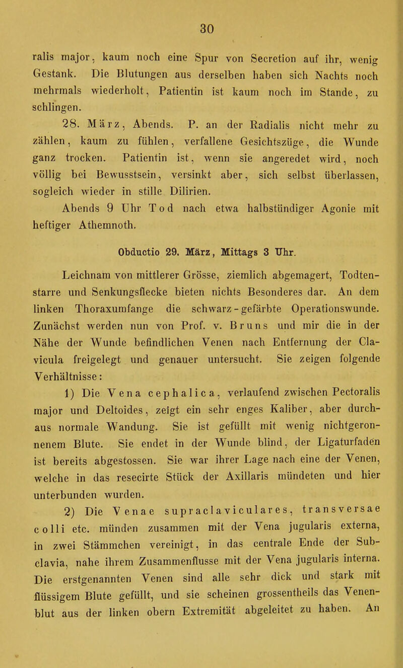 ralis major, kaum noch eine Spur von Secretion auf ihr, wenig Gestank. Die Blutungen aus derselben haben sich Nachts noch mehrmals wiederholt, Patientin ist kaum noch im Stande, zu schlingen. 28. März, Abends. P. an der Radialis nicht mehr zu zählen, kaum zu fühlen, verfallene Gesichtszüge, die Wunde ganz trocken. Patientin ist, wenn sie angeredet wird, noch völlig bei Bewusstsein, versinkt aber, sich selbst überlassen, sogleich wieder in stille Dilirien. Abends 9 Uhr Tod nach etwa halbstündiger Agonie mit heftiger Athemnoth. Obductio 29. März, Mittags 3 Uhr. Leichnam von mittlerer Grösse, ziemlich abgemagert, Todten- starre und Senkungsflecke bieten nichts Besonderes dar. An dem linken Thoraxumfange die schwarz - gefärbte Operationswunde. Zunächst werden nun von Prof. v. Bruns und mir die in der Nähe der Wunde befindlichen Venen nach Entfernung der Cla- vicula freigelegt und genauer untersucht. Sie zeigen folgende Verhältnisse: 1) Die Vena cephalica, verlaufend zwischen Pectoralis major und Deltoides, zeigt ein sehr enges Kaliber, aber durch- aus normale Wandung. Sie ist gefüllt mit wenig nichtgeron- nenem Blute. Sie endet in der Wunde blind, der Ligaturfaden ist bereits abgestossen. Sie war ihrer Lage nach eine der Venen, welche in das resecirte Stück der Axillaris mündeten und hier unterbunden wurden. 2) Die Venae supraclaviculares, transversae colli etc. münden zusammen mit der Vena jugularis externa, in zwei Stämmchen vereinigt, in das centrale Ende der Sub- clavia, nahe ihrem Zusammenflusse mit der Vena jugularis interna. Die erstgenannten Venen sind alle sehr dick und stark mit flüssigem Blute gefüllt, und sie scheinen grossentheils das Venen- blut aus der linken obern Extremität abgeleitet zu haben. An