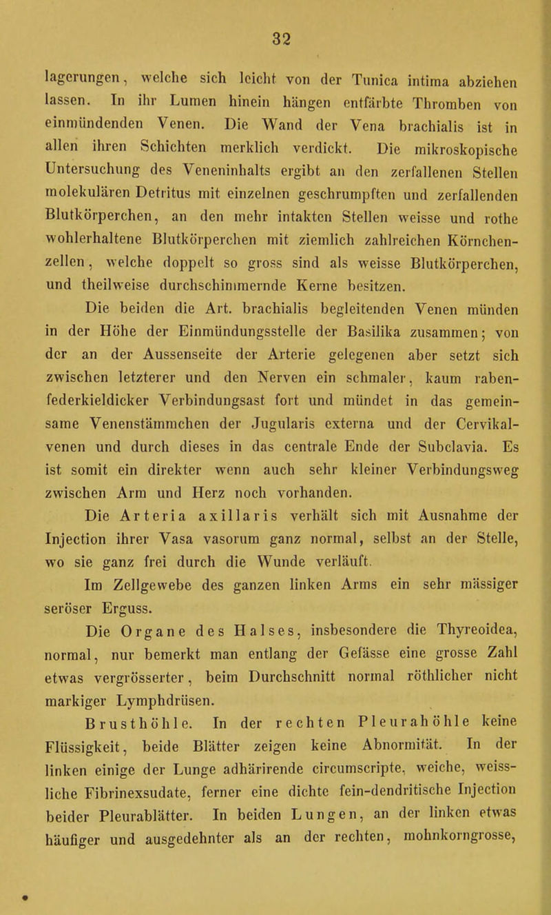 lagerungen, welche sich leicht von der Tiinica intiraa abziehen lassen. In ihr Lumen hinein hängen entfärbte Thromben von einmündenden Venen. Die Wand der Vena brachialis ist in allen ihren Schichten merklich verdickt. Die mikroskopische Untersuchung des Veneninhalts ergibt an den zerfallenen Stellen molekularen Detritus mit einzelnen geschrumpften und zerfallenden Blutkörperchen, an den mehr intakten Stellen weisse und rothe wohlerhaltene Blutkörperchen mit ziemlich zahlreichen Körnchen- zellen , welche doppelt so gross sind als weisse Blutkörperchen, und theilweise durchschimmernde Kerne besitzen. Die beiden die Art. brachialis begleitenden Venen münden in der Höhe der Einmündungssteile der Basilika zusammen; von der an der Aussenseite der Arterie gelegenen aber setzt sich zwischen letzterer und den Nerven ein schmaler, kaum raben- federkieldicker Verbindungsast fort und mündet in das gemein- same Venenstämmchen der Jugularis externa und der Cervikal- venen und durch dieses in das centrale Ende der Subclavia. Es ist somit ein direkter wenn auch sehr kleiner Verbindungsweg zwischen Arm und Herz noch vorhanden. Die Arteria axillaris verhält sich mit Ausnahme der Injection ihrer Vasa vasorum ganz normal, selbst an der Stelle, wo sie ganz frei durch die Wunde verläuft. Im Zellgewebe des ganzen linken Arms ein sehr mässiger seröser Erguss. Die Organe des Halses, insbesondere die Thyreoidea, normal, nur bemerkt man entlang der Gefässe eine grosse Zahl etwas vergrösserter, beim Durchschnitt normal röthlicher nicht markiger Lymphdrüsen. Brusthöhle. In der rechten Pleurahöhle keine Flüssigkeit, beide Blätter zeigen keine Abnormität. In der linken einige der Lunge adhärirende circumscripte, weiche, weiss- liche Fibrinexsudate, ferner eine dichte fein-dendritische Injection beider Pleurablätter. In beiden Lungen, an der linken etwas häufiger und ausgedehnter als an der rechten, mohnkorngrosse,