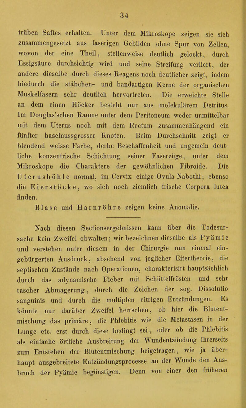 trüben Saftes erhalten. Unter dem Mikroskope zeigen sie sich zusammengesetzt aus faserigen Gebilden ohne Spur von Zellen, wovon der eine Theil, stellenweise deutlich gelockt, durch Essigsäure durchsichtig wird und seine Streifung verliert, der andere dieselbe durch dieses Reagens noch deutlicher zeigt, indem hiedurch die Stäbchen- und bandartigen Kerne der organischen Muskelfasern sehr deutlich hervortreten. Die erweichte Stelle an dem einen Höcker besteht nur aus molekulärem Detritus. Im Douglas'schen Räume unter dem Peritoneum weder unmittelbar mit dem Uterus noch mit dem Rectum zusammenhängend ein fünfter haselnussgrosser Knoten. Beim Durchschnitt zeigt er blendend weisse Farbe, derbe Beschaffenheit und ungemein deut- liche konzentrische Schichtung seiner Faserzüge, unter dem Mikroskope die Charaktere der gewöhnlichen Fibroide. Die Uterushöhle normal, im Cervix einige Ovula Nabothi; ebenso die Eierstöcke, wo sich noch ziemlich frische Corpora lutea finden. Blase und Harnröhre zeigen keine Anomalie. Nach diesen Sectionsergebnissen kann über die Todesur- sache kein Zweifel obwalten; wir bezeichnen dieselbe als Pyämie und verstehen unter diesem in der Chirurgie nun einmal ein- gebürgerten Ausdruck, absehend von jeglicher Eitertheorie, die septischen Zustände nach Operationen, charakterisirt hauptsächlich durch das adynamische Fieber mit Schüttelfrösten und sehr rascher Abmagerung, durch die Zeichen der sog. Dissolutio sanguinis und durch die multiplen eitrigen Entzündungen. Es könnte nur darüber Zweifel herrschen, ob hier die Blutent- mischung das primäre, die Phlebitis wie die Metastasen in der Lunge etc. erst durch diese bedingt sei, oder ob die Phlebitis als einfache örtliche Ausbreitung der Wundentzündung ihrerseits zum Entstehen der Blutentmischung beigetragen, wie ja über- haupt ausgebreitete Entzündungsprocesse an der Wunde den Aus- bruch der Pyämie begünstigen. Denn von einer den früheren