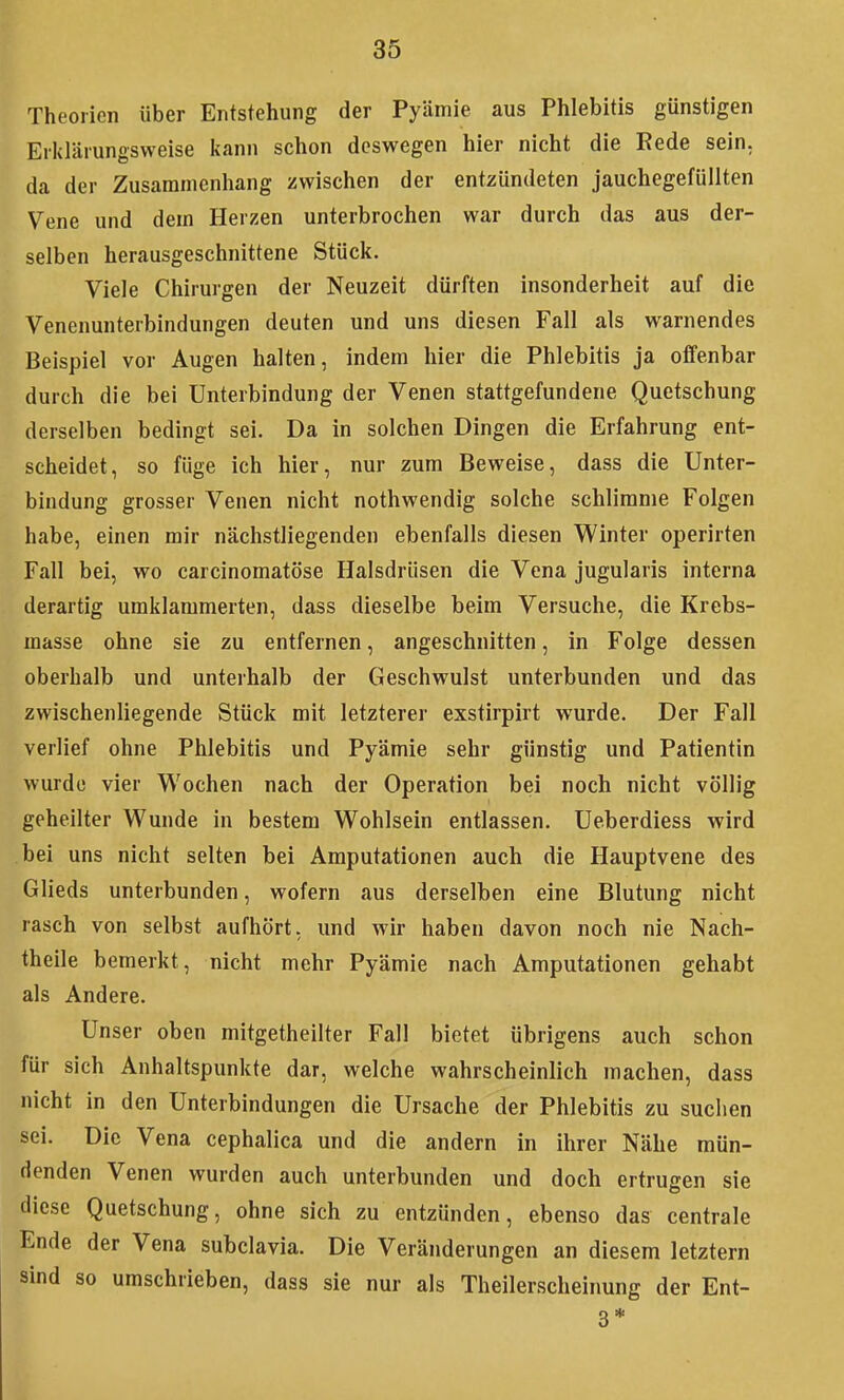 Theorien über Entstehung der Pyämie aus Phlebitis günstigen Erklärungsweise kann schon deswegen hier nicht die Rede sein, da der Zusammenhang zwischen der entzündeten jauchegefüllten Vene und dem Herzen unterbrochen war durch das aus der- selben herausgeschnittene Stück. Viele Chirurgen der Neuzeit dürften insonderheit auf die Venenunterbindungen deuten und uns diesen Fall als warnendes Beispiel vor Augen halten, indem hier die Phlebitis ja offenbar durch die bei Unterbindung der Venen stattgefundene Quetschung derselben bedingt sei. Da in solchen Dingen die Erfahrung ent- scheidet, so füge ich hier, nur zum Beweise, dass die Unter- bindung grosser Venen nicht nothwendig solche schlimme Folgen habe, einen mir nächstliegenden ebenfalls diesen Winter operirten Fall bei, wo carcinomatöse Halsdrüsen die Vena jugularis interna derartig umklammerten, dass dieselbe beim Versuche, die Krebs- raasse ohne sie zu entfernen, angeschnitten, in Folge dessen oberhalb und unterhalb der Geschwulst unterbunden und das zwischenliegende Stück mit letzterer exstirpirt wurde. Der Fall verlief ohne Phlebitis und Pyämie sehr günstig und Patientin wurde vier Wochen nach der Operation bei noch nicht völlig geheilter Wunde in bestem Wohlsein entlassen. Ueberdiess wird bei uns nicht selten bei Amputationen auch die Hauptvene des Glieds unterbunden, wofern aus derselben eine Blutung nicht rasch von selbst aufhört, und wir haben davon noch nie Nach- theile bemerkt, nicht mehr Pyämie nach Amputationen gehabt als Andere. Unser oben mitgetheilter Fall bietet übrigens auch schon für sich Anhaltspunkte dar, welche wahrscheinlich machen, dass nicht in den Unterbindungen die Ursache der Phlebitis zu suchen sei. Die Vena cephalica und die andern in ihrer Nähe mün- denden Venen wurden auch unterbunden und doch ertrugen sie diese Quetschung, ohne sich zu entzünden, ebenso das centrale Ende der Vena subclavia. Die Veränderungen an diesem letztern sind so umschrieben, dass sie nur als Theilerscheinung der Ent- 3*
