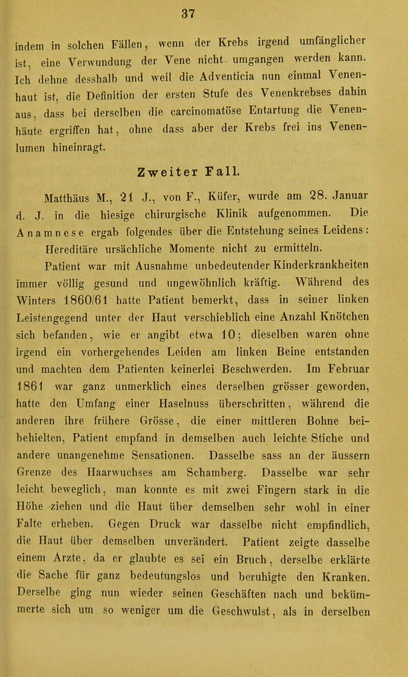 indem in solchen Fällen, wenn der Krebs irgend umfänglicher ist, eine Verwundung der Vene nicht umgangen werden kann. Ich dehne desshalb und weil die Adventicia nun einmal Venen- haut ist, die Definition der ersten Stufe des Venenkrebses dahin aus, dass bei derselben die carcinomatöse Entartung die Venen- häute ergriffen hat, ohne dass aber der Krebs frei ins Venen- lumen hineinragt. Zweiter Fall. Matthäus M., 21 J., von F., Küfer, wurde am 28. Januar d. J. in die hiesige chirurgische Klinik aufgenommen. Die Anamnese ergab folgendes über die Entstehung seines Leidens : Hereditäre ursächliche Momente nicht zu ermitteln. Patient war mit Ausnahme unbedeutender Kinderkrankheiten immer völlig gesund und ungewöhnlich kräftig. Während des Winters 1860/61 hatte Patient bemerkt, dass in seiner linken Leistengegend unter der Haut verschieblich eine Anzahl Knötchen sich befanden, wie er angibt etwa 10; dieselben waren ohne irgend ein vorhergehendes Leiden am linken Beine entstanden und machten dem Patienten keinerlei Beschwerden. Im Februar 1861 war ganz unmerklich eines derselben grösser geworden, hatte den Umfang einer Haselnuss überschritten, während die anderen ihre frühere Grösse, die einer mittleren Bohne bei- behielten, Patient empfand in demselben auch leichte Stiche und andere unangenehme Sensationen. Dasselbe sass an der äussern Grenze des Haarwuchses am Schamberg. Dasselbe war sehr leicht beweglich, man konnte es mit zwei Fingern stark in die Höhe ziehen und die Haut über demselben sehr wohl in einer Falte erheben. Gegen Druck war dasselbe nicht empfindlich, die Haut über demselben unverändert. Patient zeigte dasselbe einem Arzte, da er glaubte es sei ein Bruch, derselbe erklärte die Sache für ganz bedeutungslos und beruhigte den Kranken. Derselbe ging nun wieder seinen Geschäften nach und beküm- merte sich um so weniger um die Geschwulst, als in derselben