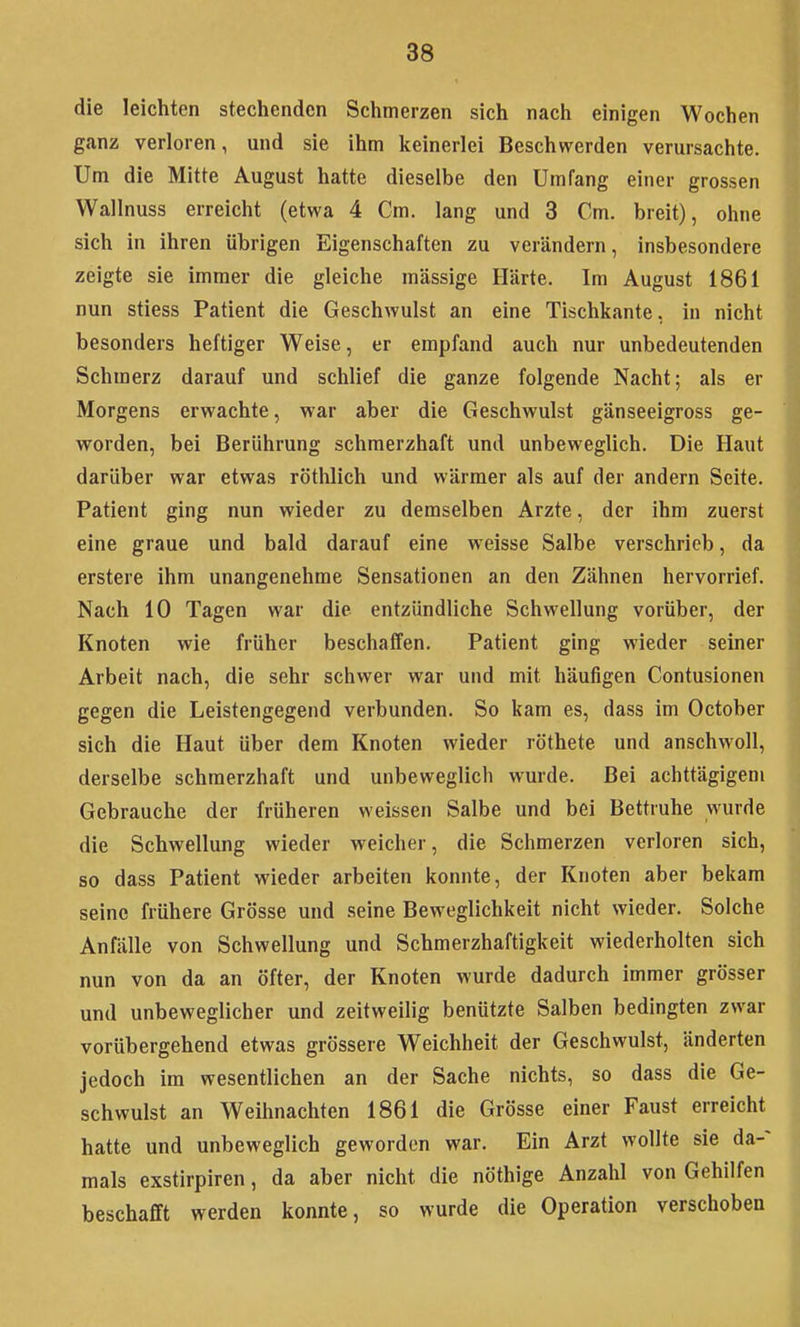 die leichten stechenden Schmerzen sich nach einigen Wochen ganz verloren, und sie ihm keinerlei Beschwerden verursachte. Um die Mitte August hatte dieselbe den Umfang einer grossen Wallnuss erreicht (etwa 4 Cm. lang und 3 Cm. breit), ohne sich in ihren übrigen Eigenschaften zu verändern, insbesondere zeigte sie immer die gleiche massige Härte. Im August 1861 nun stiess Patient die Geschwulst an eine Tischkante, in nicht besonders heftiger Weise, er empfand auch nur unbedeutenden Schmerz darauf und schlief die ganze folgende Nacht; als er Morgens erwachte, war aber die Geschwulst gänseeigross ge- worden, bei Berührung schmerzhaft und unbeweglich. Die Haut darüber war etwas röthlich und wärmer als auf der andern Seite. Patient ging nun wieder zu demselben Arzte, der ihm zuerst eine graue und bald darauf eine weisse Salbe verschrieb, da erstere ihm unangenehme Sensationen an den Zähnen hervorrief. Nach 10 Tagen war die entzündliche Schwellung vorüber, der Knoten wie früher beschaffen. Patient ging wieder seiner Arbeit nach, die sehr schwer war und mit häufigen Contusionen gegen die Leistengegend verbunden. So kam es, dass im October sich die Haut über dem Knoten wieder röthete und anschwoll, derselbe schmerzhaft und unbeweglich wurde. Bei achttägigem Gebrauche der früheren weissen Salbe und bei Bettruhe wurde die Schwellung wieder weicher, die Schmerzen verloren sich, so dass Patient wieder arbeiten konnte, der Knoten aber bekam seine frühere Grösse und seine Beweglichkeit nicht wieder. Solche Anfälle von Schwellung und Schmerzhaftigkeit wiederholten sich nun von da an öfter, der Knoten wurde dadurch immer grösser und unbeweglicher und zeitweilig benützte Salben bedingten zwar vorübergehend etwas grössere Weichheit der Geschwulst, änderten jedoch im wesentlichen an der Sache nichts, so dass die Ge- schwulst an Weihnachten 1861 die Grösse einer Faust erreicht hatte und unbeweglich geworden war. Ein Arzt wollte sie da- mals exstirpiren, da aber nicht die nöthige Anzahl von Gehilfen beschafft werden konnte, so wurde die Operation verschoben