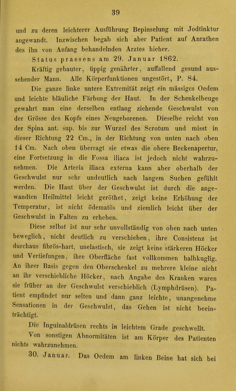 und zu deren leichterer Ausführung Bepinselung mit Jodtinktur angewandt. Inzwischen begab sich aber Patient auf Anrathen des ihn von Anfang behandelnden Arztes hicher. Status praesens am 29. Januar 1862. Kräftig gebauter, üppig genährter, auffallend gesund aus- sehender Mann. Alle Körperfunktionen ungestört, P. 84. Die ganze linke untere Extremität zeigt ein massiges Oedem und leichte bläuliche Färbung der Haut. In der Schenkelbeuge gewahrt man eine derselben entlang ziehende Geschwulst von der Grösse des Kopfs eines Neugeborenen. Dieselbe reicht von der Spina ant. sup. bis zur Wurzel des Scrotum und misst in dieser Richtung 22 Cm., in der Richtung von unten nach oben 14 Cm. Nach oben überragt sie etwas die obere Beckenapertur, eine Fortsetzung in die Fossa iliaca ist jedoch nicht wahrzu- nehmen. Die Arteria iliaca externa kann aber oberhalb der Geschwulst nur sehr undeutlich nach langem Suchen gefühlt werden. Die Haut über der Geschwulst ist durch die ange- wandten Heilmittel leicht geröthet, zeigt keine Erhöhung der Temperatur, ist nicht ödematös und ziemlich leicht über der Geschwulst in Falten zu erheben. Diese selbst ist nur sehr unvollständig von oben nach unten beweglich, nicht deutlich zu verschieben, ihre Consistenz ist durchaus fibrös-hart, unelastisch, sie zeigt keine stärkeren Höcker und Vertiefungen, ihre Oberfläche fast vollkommen halbkuglig. An ihrer Basis gegen den Oberschenkel zu mehrere kleine nicht an ihr verschiebliche Höcker, nach Angabe des Kranken waren sie früher an der Geschwulst verschieblich (Lymphdrüsen). Pa- tient empfindet nur selten und dann ganz leichte, unangenehme Sensationen in der Geschwulst, das Gehen ist nicht beein- trächtigt. Die Inguinaldrüsen rechts in leichtem Grade geschwellt. Von sonstigen Abnormitäten ist am Körper des Patienten nichts wahrzunehmen. 30. Januar. Das Oedem am linken Beine hat sich bei