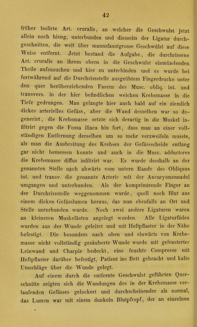 früher isolirte Art. cruralis, an welcher die Geschwulst jetzt allein noch hieng, unterbunden und diesseits der Ligatur durch- geschnitten, die weit über raannsfaustgrosse Geschwülst auf diese Weise entfernt. Jetzt bestand die Aufgabe, die durchrissene Art. cruralis an ihrem obern in die Geschwulst einmündenden Theile aufzusuchen und hier zu unterbinden und es wurde bei fortwährend auf die Durchrissstelle ausgeübtem Fingerdrucke unter den quer herüberziehenden Fasern des Muse, obliq. int. und transvers. in der hier befindlichen weichen Krebsmasse in die Tiefe gedrungen. Man gelangte hier auch bald auf ein ziemlich dickes arterielles Gefäss, aber die Wand desselben war so de- generirt, die Krebsmasse setzte sich derartig in die Muskel in- filtrirt gegen die Fossa iliaca hin fort, dass man an einer voll- ständigen Entfernung derselben um so mehr verzweifeln musste, als man die Ausbreitung des Krebses der Gefässscheide entlang gar nicht bemessen konnte und auch in die Muse, adductores die Krebsmasse diffus infiltrirt war. Es wurde desshalb an der genannten Stelle n^ch abwärts vom untern Rande des Obliquus int. und transv. die genannte Arterie mit der Aneurysmennadel umgangen und unterbunden. Als der komprimirende Finger an der Durchrissstelle weggenommen wurde, quoll noch Blut aus einem dicken Gefässlumen heraus, das nun ebenfalls an Ort und Stelle unterbunden wurde. Noch zwei andere Ligaturen waren an kleineren Muskelästen angelegt worden. Alle Ligaturfäden wurden aus der Wunde geleitet und mit Heftpflaster in der Nähe befestigt. Die besonders nach oben und einwärts von Krebs- masse nicht vollständig gesäuberte Wunde wurde mit gefensterter Leinwand und Charpie bedeckt, eine feuchte Compresse mit Heftpflaster darüber befestigt, Patient ins Bett gebracht und kalte Umschläge über die Wunde gelegt. Auf einem durch die entfernte Geschwulst geführten Quer- schnitte zeigten sich die Wandungen des in der Krebsmasse ver- laufenden Gefässes gelockert und durchscheinender als normal, das Lumen war mit einem dunkeln Blutpfropf, der an einzelnen