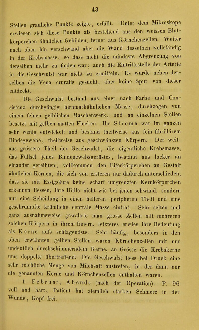 Stellen grauliche Punkte zeigte, erfüllt. Unter dem Mikroskope erwiesen sich diese Punkte als bestehend aus den weissen Blut- körperchen ähnlichen Gebilden, ferner aus Körnchenzellen. Weiter nach oben hin verschwand aber die Wand desselben vollständig in der Krebsinasse, so dass nicht die mindeste Abgrenzung von derselben mehr zu finden war; auch die Eintrittsstelle der Arterie in die Geschwulst war nicht zu ermitteln. Es wurde neben der- selben die Vena cruralis gesucht, aber keine Spur von dieser entdeckt. Die Geschwulst bestand aus einer nach Farbe und Con- sistenz durchgängig hirnmarkähnlichen Masse, durchzogen von einem feinen gelblichen Maschenwerk, und an einzelnen Stellen besetzt mit gelben matten Flecken. Ihr Stroma war im ganzen sehr wenig entwickelt und bestand theilweise aus fein fibrillärem Bindegewebe, theilweise aus geschwänzten Körpern. Der weit- aus grössere Theil der Geschwulst, die eigentliche Krebsmassc, das Füllsel jenes Bindegewebsgerüstes, bestand aus locker an einander gereihten, vollkommen den Eiterkörperchen an Gestalt ähnlichen Kernen, die sich von ersteren nur dadurch unterschieden, dass sie mit Essigsäure keine scharf umgrenzten Kernkörperchen erkennen Hessen, ihre Hülle nicht wie bei jenen schwand, sondern nur eine Scheidung in einen helleren peripheren Theil und eine geschrumpfte krümliche centrale Masse eintrat. Sehr selten und ganz ausnahmsweise gewahrte man grosse Zellen mit mehreren solchen Körpern in ihrem Innern, letzteres erwies ihre Bedeutung als Kerne aufs schlagendste. Sehr häufig, besonders in den oben erwähnten gelben Stellen waren Körnchenzellen mit nur undeutlich durchschimmerndem Kerne, an Grösse die Krebskerne ums doppelte übertreffend. Die Geschwulst liess bei Druck eine sehr reichliche Menge von Milchsaft austreten, in der dann nur die genannten Kerne und Körnchenzellen enthalten waren. 1. Februar, Abends (nach der Operation). P. 96 voll und hart, Patient hat ziemlich starken Schmerz in der Wunde, Kopf frei.