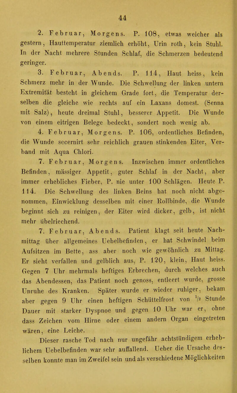 2. Februar, Morgens. P. 108, etwas weicher als gestern, Hauttemperatur ziemlich erhöht, Urin roth, kein Stuhl. In der Nacht mehrere Stunden Schlaf, die Schmerzen bedeutend geringer. 3. Februar, Abends. P. 114, Haut heiss, kein Schmerz mehr in der Wunde. Die Schwellung der linken untern Extremität besteht in gleichem Grade fort, die Temperatur der- selben die gleiche wie rechts auf ein Laxans domest. (Senna mit Salz), heute dreimal Stuhl, besserer Appetit. Die Wunde von einem eitrigen Belege bedeckt, sondert noch wenig ab. 4. Februar, Morgens. P. 106, ordentliches Befinden, die Wunde secernlrt sehr reichlich grauen stinkenden Eiter, Ver- band mit Aqua Chlori. 7. Februar, Morgens. Inzwischen immer ordentliches Befinden, massiger Appetit, guter Schlaf in der Nacht, aber immer erhebliches Fieber, P. nie unter 100 Schlägen. Heute P. 114. Die Schwellung des linken Beins hat noch nicht abge- nommen, Einwicklung desselben mit einer Rollbinde, die Wunde beginnt sich zu reinigen, der Eiter wird dicker, gelb, ist nicht mehr übelriechend. 7. Februar, Abends. Patient klagt seit heute Nach- mittag über allgemeines Uebelbefinden, er hat Schwindel beim Aufsitzen im Bette, ass aber noch wie gewöhnlich zu Mittag. Er sieht verfallen und gelblich aus, P. 120, klein. Haut heiss. Gegen 7 Uhr mehrmals heftiges Erbrechen, durch welches auch das Abendessen, das Patient noch genoss, entleert wurde, grosse Unruhe des Kranken. Später wurde er wieder ruhiger, bekam aber gegen 9 Uhr einen heftigen Schüttelfrost von Stunde Dauer mit starker Dyspnoe und gegen 10 Uhr war er, ohne dass Zeichen vom Hirne oder einem andern Organ eingetreten wären, eine Leiche. Dieser rasche Tod nach nur ungefähr achtstündigem erheb- lichem Uebelbefinden war sehr auffallend. Ueber die Ursache des- selben konnte man im Zweifel sein und als verschiedene Möglichkeiten