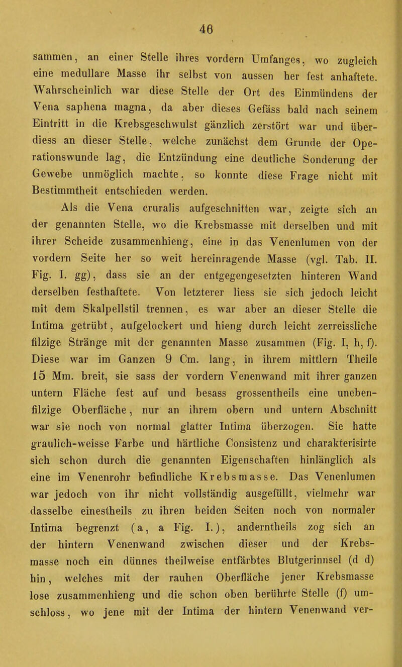 sammen, an einer Stelle ihres vordem Umfanges, wo zugleich eine medulläre Masse ihr selbst von aussen her fest anhaftete. Wahrscheinlich war diese Stelle der Ort des Einmündens der Vena saphena magna, da aber dieses Gefäss bald nach seinem Eintritt in die Krebsgeschwulst gänzlich zerstört war und über- diess an dieser Stelle, welche zunächst dem Grunde der Ope- rationswunde lag, die Entzündung eine deutliche Sonderung der Gewebe unmöglich machte, so konnte diese Frage nicht mit Bestimmtheit entschieden werden. Als die Vena cruralis aufgeschnitten war, zeigte sich an der genahnten Stelle, wo die Krebsmasse mit derselben und mit ihrer Scheide zusammenhieng, eine in das Venenlumen von der vordem Seite her so weit hereinragende Masse (vgl. Tab. II. Fig- I- gg), dass sie an der entgegengesetzten hinteren Wand derselben festhaftete. Von letzterer liess sie sich jedoch leicht mit dem Skalpellstil trennen, es war aber an dieser Stelle die Intima getrübt, aufgelockert und hieng durch leicht zerreissliche filzige Stränge mit der genannten Masse zusammen (Fig. I, h, f). Diese war im Ganzen 9 Cm. lang, in ihrem mittlem Theile 15 Mm. breit, sie sass der vordem Venenwand mit ihrer ganzen untern Fläche fest auf und besass grossentheils eine uneben- filzige Oberfläche, nur an ihrem obern und untern Abschnitt war sie noch von normal glatter Intima überzogen. Sie hatte graulich-weisse Farbe und härtliche Consistenz und charakterisirte sich schon durch die genannten Eigenschaften hinlänglich als eine im Venenrohr befindliche Krebsmasse. Das Venenlumen war jedoch von ihr nicht vollständig ausgefüllt, vielmehr war dasselbe einestheils zu ihren beiden Seiten noch von normaler Intima begrenzt (a, a Fig. I.), anderntheils zog sich an der hintern Venenwand zwischen dieser und der Krebs- masse noch ein dünnes theilweise entfärbtes Blutgerinnsel (d d) hin, welches mit der rauhen Oberfläche jener Krebsmasse lose zusammenhieng und die schon oben berührte Stelle (f) um- schloss, wo jene mit der Intima der hintern Venenwand ver-