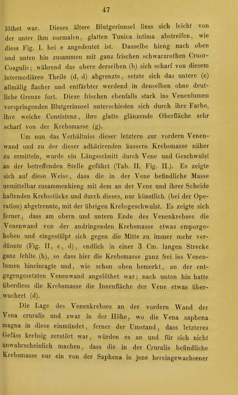 löthet war. Dieses ältere Blutgerinnsel Hess sich leicht von der unter ihm normalen, glatten Tunica intima abstreifen, wie diess Fig. I. bei e angedeutet ist. Dasselbe hieng nach oben und unten hin zusammen mit ganz frischen schwarzrothen Cruor- Coagulis; während das obere derselben (b) sich scharf von diesem intermediären Theile (d, d) abgrenzte, setzte sich das untere (c) allmälig flacher und entfärbter werdend in denselben ohne deut- liche Grenze fort. Diese frischen ebenfalls stark ins Venenlumen vorspringenden Blutgerinnsel unterschieden sich durch ihre Farbe, ihre weiche Consistenz, ihre glatte glänzende Oberfläche sehr scharf von der Krebsmasse (g). Um nun das Verhältniss dieser letztern zur vordem Venen- wand und zu der dieser adhärirenden äussern Krebsmasse näher zu ermitteln, wurde ein Längsschnitt durch Vene und Geschwulst an der betrefienden Stelle geführt (Tab. II, Fig. II.). Es zeigte sich auf diese Weise, dass die in der Vene befindliche Masse unmittelbar zusammenhieng mit dem an der Vene und ihrer Scheide haftenden Krebsstücke und durch dieses, nur künstlich (bei der Ope- ration) abgetrennte, mit der übrigen Krebsgeschwulst. Es zeigte sich ferner, dass am obern und untern Ende des Venenkrebses die Venenwand von der andringenden Krebsmasse etwas emporge- hoben und eingestülpt sich gegen die Mitte zu immer mehr ver- dünnte (Fig. II, c, d), endlich in einer 3 Cm. langen Strecke ganz fehlte (h), so dass hier die Krebsmasse ganz frei ins Venen- lumen hineinragte und, wie schon oben bemerkt, an der ent- gegengesetzten Venenwand angelöthet war; nach unten hin hatte überdiess die Krebsmasse die Innenfläche der Vene etwas über- . wuchert (d). Die Lage des Venenkrebses an der vordem Wand der Vena cruralis und zwar in der Höhe, wo die Vena saphena magna in diese einmündet, ferner der Umstand, dass letzteres Gefäss krebsig zerstört war, würden es an und für sich nicht unwahrscheinlich machen, dass die in der Cruralis befindliche Krebsmasse nur ein von der Saphena in jene hereingewachsener