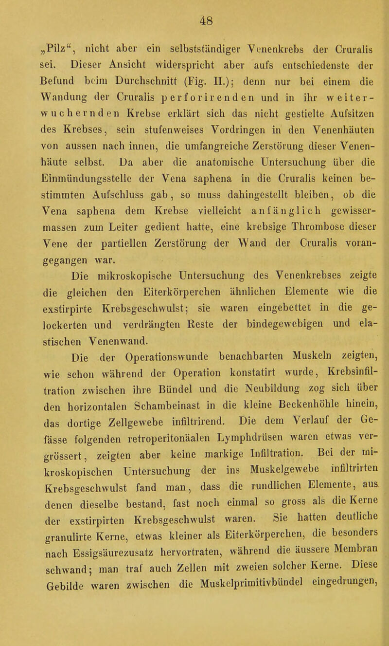 „Pilz, nicht aber ein selbstständiger Vonenkrebs der Cruralis sei. Dieser Ansicht widerspricht aber aufs entschiedenste der Befund beim Durchschnitt (Fig. IL); denn nur bei einem die Wandung der Cruralis perforirenden und in ihr weiter- wuchernden Krebse erklärt sich das nicht gestielte Aufsitzen des Krebses, sein stufenweises Vordringen in den Venenhäuten von aussen nach innen, die umfangreiche Zerstörung dieser Venen- häute selbst. Da aber die anatomische Untersuchung über die Einmündungsstellc der Vena saphena in die Cruralis keinen be- stimmten Aufschluss gab, so muss dahingestellt bleiben, ob die Vena saphena dem Krebse vielleicht anfänglich gewisser- massen zum Leiter gedient hatte, eine krebsige Thrombose dieser Vene der partiellen Zerstörung der Wand der Cruralis voran- gegangen war. Die mikroskopische Untersuchung des Venenkrebses zeigte die gleichen den Eiterkörperchen ähnlichen Elemente wie die exstirpirte Krebsgeschwulst; sie waren eingebettet in die ge- lockerten und verdrängten Reste der bindegewebigen und ela- stischen Venenwand. Die der Operationswunde benachbarten Muskeln zeigten, wie schon während der Operation konstatirt wurde, Krebsinfil- tration zwischen ihre Bündel und die Neubildung zog sich über den horizontalen Schambeinast in die kleine Beckenhöhle hinein, das dortige Zellgewebe infiltrirend. Die dem Verlauf der Ge- fässe folgenden retroperitonäalen Lymphdrüsen waren etwas ver- grössert, zeigten aber keine markige Lifiltration. Bei der mi- kroskopischen Untersuchung der ins Muskelgewebe infiltrirten Krebsgeschwulst fand man, dass die rundlichen Elemente, aus denen dieselbe bestand, fast noch einmal so gross als die Kerne der exstirpirten Krebsgeschwulst waren. Sie hatten deutliche granulirte Kerne, etwas kleiner als Eiterkörperchen, die besonders nach Essigsäurezusatz hervortraten, während die äussere Membran schwand; man traf auch Zellen mit zweien solcher Kerne. Diese Gebilde waren zwischen die Muskelprimitivbündel eingedrungen,