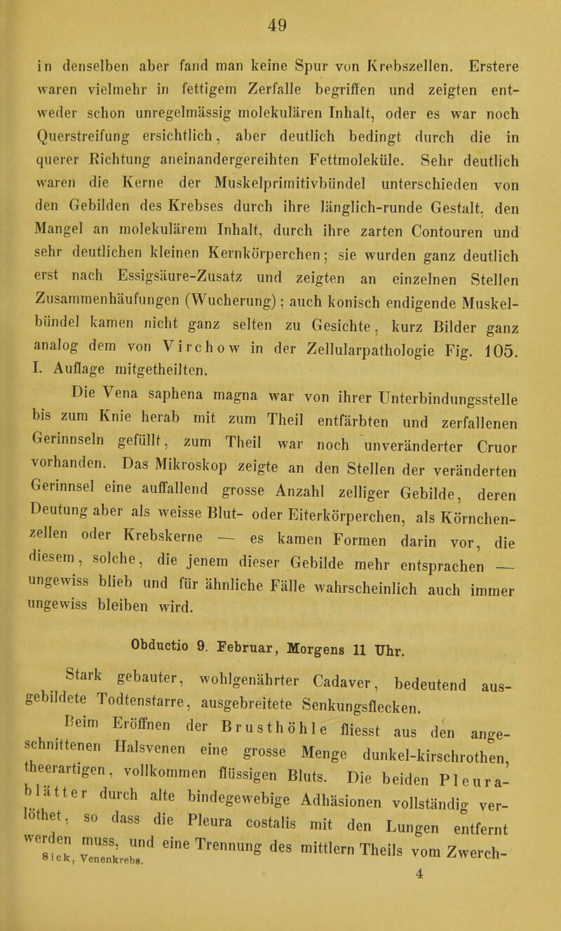 in denselben aber fand man keine Spur von Krebszellen. Erstere waren vielmehr in fettigem Zerfalle begriffen und zeigten ent- weder schon unregelmässig molekularen Inhalt, oder es war noch Querstreifung ersichtlich, aber deutlich bedingt durch die in querer Richtung aneinandergereihten Fettmoleküle. Sehr deutlich waren die Kerne der Muskelprimitivbündel unterschieden von den Gebilden des Krebses durch ihre länglich-runde Gestalt, den Mangel an molekulärem Inhalt, durch ihre zarten Contouren und sehr deutlichen kleinen Kernkörperchen; sie wurden ganz deutlich erst nach Essigsäure-Zusatz und zeigten an einzelnen Stellen Zusamraenhäufungen (Wucherung); auch konisch endigende Muskel- bündel kamen nicht ganz selten zu Gesichte, kurz Bilder ganz analog dem von Virchow in der Zellularpathologie Fig. 105. I. Auflage mitgetheilten. Die Vena saphena magna war von ihrer Unterbindungsstelle bis zum Knie herab mit zum Theil entfärbten und zerfallenen Gerinnseln gefüllt, zum Theil war noch unveränderter Cruor vorhanden. Das Mikroskop zeigte an den Stellen der veränderten Gerinnsel eine auffallend grosse Anzahl zelliger Gebilde, deren Deutung aber als weisse Blut- oder Eiterkörperchen, als Körnchen- zellen oder Krebskerne — es kamen Formen darin vor, die diesem, solche, die jenem dieser Gebilde mehr entsprachen — ungewiss blieb und für ähnliche Fälle wahrscheinlich auch immer ungewiss bleiben wird. Obductio 9. Februar, Morgens 11 Uhr. Stark gebauter, wohlgenährter Cadaver, bedeutend aus- gebildete Todtenstarre, ausgebreitete Senkungsflecken. Heim Eröffnen der Brusthöhle fliesst aus den ange- schnittenen Halsvenen eine grosse Menge dunkel-kirschrothen, theerartigen, vollkommen flüssigen Bluts. Die beiden Pleura- blatter durch alte bindegewebige Adhäsionen vollständig ver- lothet, so dass die Pleura costalis mit den Lungen entfernt 'l^lZi::' -«Trennung des mittlem Theils vom Zwerch- 4