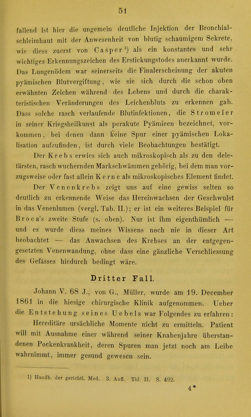 fallend ist hier die ungemein deutliche Injektion der Bronchial- schleiinhaut mit der Anwesenheit von blutig schaumigem Sekrete, wie diess zuerst von Caspar^) als ein konstantes und sehr wichtiges Erkennungszeichen des Erstickungstodes anerkannt wurde. Das Lungenödem war seinerseits die Finalerscheinung der akuten pyämischen Blutvergiftung, wie sie sich durch die schon oben erwähnten Zeichen während des Lebens und durch die charak- teristischen Veränderungen des Leichenbluts zu erkennen gab. Dass solche rasch verlaufende Blutinfektionen, die Strom ei er in seiner Kriegsheilkunst als perakute Pyämieen bezeichnet, vor- kommen , bei denen dann keine Spur einer pyämischen Loka- lisation aufzufinden, ist durch viele Beobachtungen bestätigt. Der Krebs erwies sich auch mikroskopisch als zu den dele- tärsten, rasch wuchernden Markschwämmen gehörig, bei dem man vor- zugsweise oder fast allein K e rn e als mikroskopisches Element findet. Der Venenkrebs zeigt uns auf eine gewiss selten so deutlich zu erkennende Weise das Hereinwachsen der Geschwulst in das Venenluraen (vergl. Tab. IL); er ist ein weiteres Beispiel für Broca's zweite Stufe (s. oben). Nur ist ihm eigenthümlich — und es wurde diess meines Wissens noch nie in dieser Art beobachtet — das Anwachsen des Krebses an der entgegen- gesetzten Venenwandung, ohne dass eine gänzliche Verschliessung des Gefässes hiedurch bedingt wäre. Dritter FalL Johann V. 68 J., von G., Müller, wurde am 19. December 1861 in die hiesige chirurgische Klinik aufgenommen. Ueber die Entstehung seines Uebels war Folgendes zu erfahren : Hereditäre ursächliche Momente nicht zu ermitteln. Patient will mit Ausnahme einer während seiner Knabenjahre überstan- denen Pockenkrankheit, deren Spuren man jetzt noch am Leibe wahrnimmt, immer gesund gewesen sein. 1) Handb. der gerichtl. Med. 3. Aufl. Thl. II. S. 492. 4*