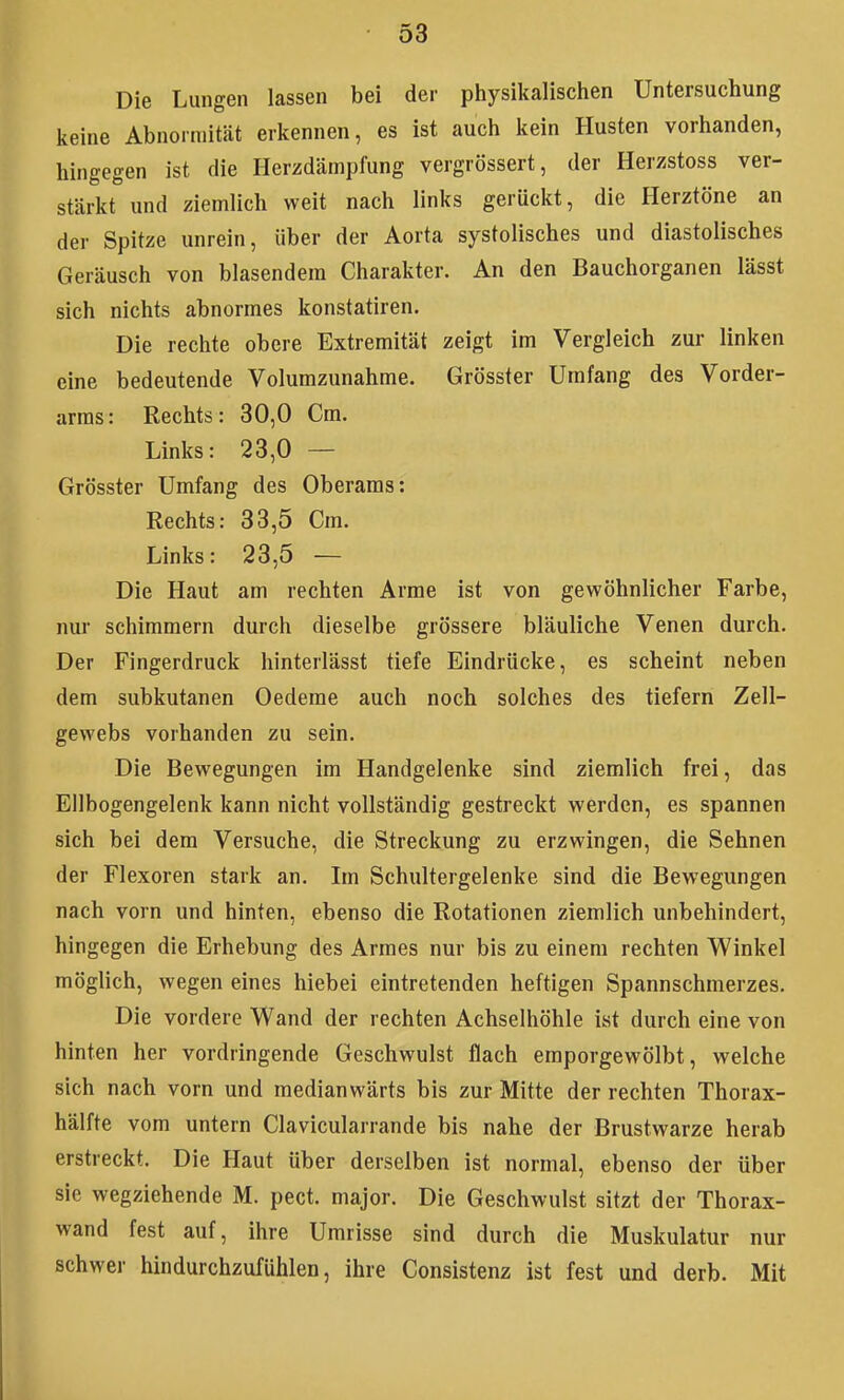 Die Lungen lassen bei der physikalischen Untersuchung keine Abnormität erkennen, es ist auch kein Husten vorhanden, hingegen ist die Herzdämpfung vergrössert, der Herzstoss ver- stärkt und ziemlich weit nach links gerückt, die Herztöne an der Spitze unrein, über der Aorta systolisches und diastolisches Geräusch von blasendem Charakter. An den Bauchorganen lässt sich nichts abnormes konstatiren. Die rechte obere Extremität zeigt im Vergleich zur linken eine bedeutende Volumzunahme. Grösster Umfang des Vorder- arms: Rechts: 30,0 Cm. Links: 23,0 — Grösster Umfang des Oberams: Rechts: 33,5 Cm. Links: 23,5 — Die Haut am rechten Arme ist von gewöhnlicher Farbe, nur schimmern durch dieselbe grössere bläuliche Venen durch. Der Fingerdruck hinterlässt tiefe Eindrücke, es scheint neben dem subkutanen Oedeme auch noch solches des tiefern Zell- gewebs vorhanden zu sein. Die Bewegungen im Handgelenke sind ziemlich frei, das Ellbogengelenk kann nicht vollständig gestreckt werden, es spannen sich bei dem Versuche, die Streckung zu erzwingen, die Sehnen der Flexoren stark an. Im Schultergelenke sind die Bewegungen nach vorn und hinten, ebenso die Rotationen ziemlich unbehindert, hingegen die Erhebung des Armes nur bis zu einem rechten Winkel möglich, wegen eines hiebei eintretenden heftigen Spannschmerzes, Die vordere Wand der rechten Achselhöhle ist durch eine von hinten her vordringende Geschwulst flach emporgewölbt, welche sich nach vorn und medianwärts bis zur Mitte der rechten Thorax- hälfte vom untern Clavicularrande bis nahe der Brustwarze herab erstreckt. Die Haut über derselben ist normal, ebenso der über sie wegziehende M. pect, major. Die Geschwulst sitzt der Thorax- wand fest auf, ihre Umrisse sind durch die Muskulatur nur schwer hindurchzufühlen, ihre Consistenz ist fest und derb. Mit