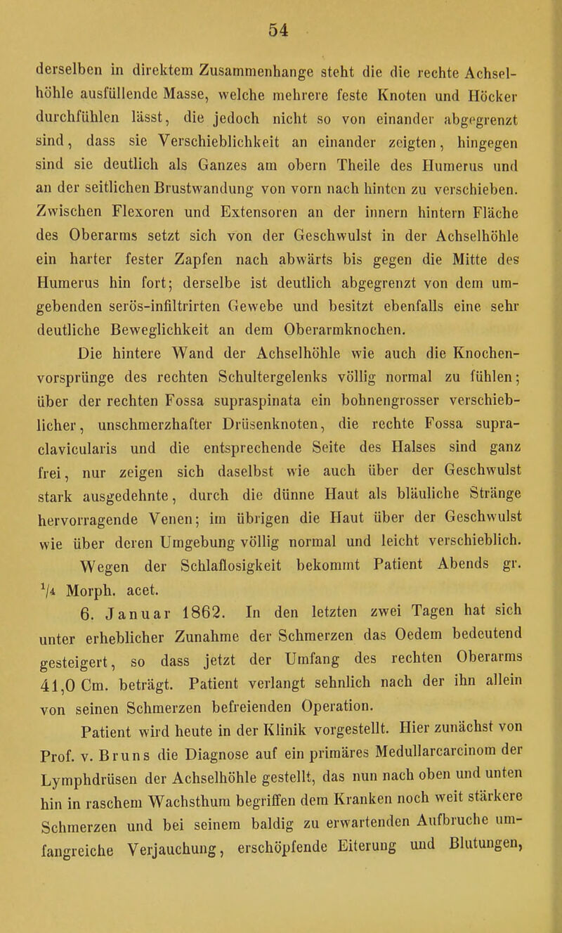 derselben in direktem Zusammeniiange steht die die reciite Achsel- höhle ausfüllende Masse, welche mehrere feste Knoten und Höcker durchfühlen lässt, die jedoch nicht so von einander abgegrenzt sind, dass sie Verschieblichkeit an einander zeigten, hingegen sind sie deutlich als Ganzes am obern Theile des Humerus und an der seitlichen Brustwandung von vorn nach hinten zu verschieben. Zwischen Flexoren und Extensoren an der Innern hintern Fläche des Oberarms setzt sich von der Geschwulst in der Achselhöhle ein harter fester Zapfen nach abwärts bis gegen die Mitte des Humerus hin fort; derselbe ist deutlich abgegrenzt von dem um- gebenden serös-infiltrirten Gewebe und besitzt ebenfalls eine sehr deutliche Beweglichkeit an dem Oberarmknochen. Die hintere Wand der Achselhöhle wie auch die Knochen- vorsprünge des rechten Schultergelenks völlig normal zu fühlen; über der rechten Fossa supraspinata ein bohnengrosser verschieb- licher, unschmerzhafter Drüsenknoten, die rechte Fossa supra- clavicularis und die entsprechende Seite des Halses sind ganz frei, nur zeigen sich daselbst wie auch über der Geschwulst stark ausgedehnte, durch die dünne Haut als bläuliche Stränge hervorragende Venen; im übrigen die Haut über der Geschwulst wie über deren Umgebung völlig normal und leicht verschieblich. Wegen der Schlaflosigkeit bekommt Patient Abends gr. V* Morph, acet. 6. Januar 1862. In den letzten zwei Tagen hat sich unter erheblicher Zunahme der Schmerzen das Oedem bedeutend gesteigert, so dass jetzt der Umfang des rechten Oberarms 41,0 Cm. beträgt. Patient verlangt sehnlich nach der ihn allein von seinen Schmerzen befreienden Operation. Patient wird heute in der Klinik vorgestellt. Hier zunächst von Prof. V. Bruns die Diagnose auf ein primäres Medullarcarcinora der Lymphdrüsen der Achselhöhle gestellt, das nun nach oben und unten hin in raschem Wachsthum begriffen dem Kranken noch weit stärkere Schmerzen und bei seinem baldig zu erwartenden Aufbruche um- fangreiche Verjauchung, erschöpfende Eiterung und Blutungen,