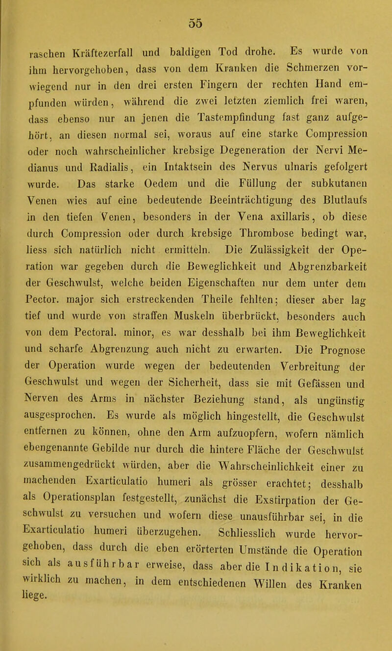 raschen Kräftezerfall und baldigen Tod drohe. Es wurde von ihm hervorgehüben, dass von dem Kranken die Schmerzen vor- wiegend nur in den drei ersten Fingern der rechten Hand em- pfunden würden, während die zwei letzten ziemlich frei waren, dass ebenso nur an jenen die Tastempfindung fast ganz aufge- hört, an diesen normal sei, woraus auf eine starke Compression oder noch wahrscheinlicher krebsige Degeneration der Nervi Me- dianus und Radialis, ein Intaktsein des Nervus ulnaris gefolgert wurde. Das starke Oedem und die Füllung der subkutanen Venen wies auf eine bedeutende Beeinträchtigung des Blutlaufs in den tiefen Venen, besonders in der Vena axillaris, ob diese durch Compression oder durch krebsige Thrombose bedingt war, Hess sich natürlich nicht ermitteln. Die Zulässigkeit der Ope- ration war gegeben durch die Beweglichkeit und Abgrenzbarkeit der Geschwulst, welche beiden Eigenschaften nur dem unter dem Pector. major sich erstreckenden Theile fehlten; dieser aber lag tief und wurde von straffen Muskeln überbrückt, besonders auch von dem Pectoral. minor, es war desshalb bei ihm Beweglichkeit und scharfe Abgrenzung auch nicht zu erwarten. Die Prognose der Operation wurde wegen der bedeutenden Verbreitung der Geschwulst und wegen der Sicherheit, dass sie mit Gefässen und Nerven des Arms in nächster Beziehung stand, als ungünstig ausgesprochen. Es wurde als möglich hingestellt, die Geschwulst entfernen zu können, ohne den Arm aufzuopfern, wofern nämlich ebengenannte Gebilde nur durch die hintere Fläche der Geschwulst zusammengedrückt würden, aber die V^ahrscheinlichkeit einer zu machenden Exarticulatio humeri als grösser erachtet; desshalb als Operationsplan festgestellt, zunächst die Exstirpation der Ge- schwulst zu versuchen und wofern diese unausführbar sei, in die Exarticulatio humeri überzugehen. Schliesslich wurde hervor- gehoben, dass durch die eben erörterten Umstände die Operation sich als ausführbar erweise, dass aber die I n dikation, sie wirklich zu machen, in dem entschiedenen Willen des Kranken liege.