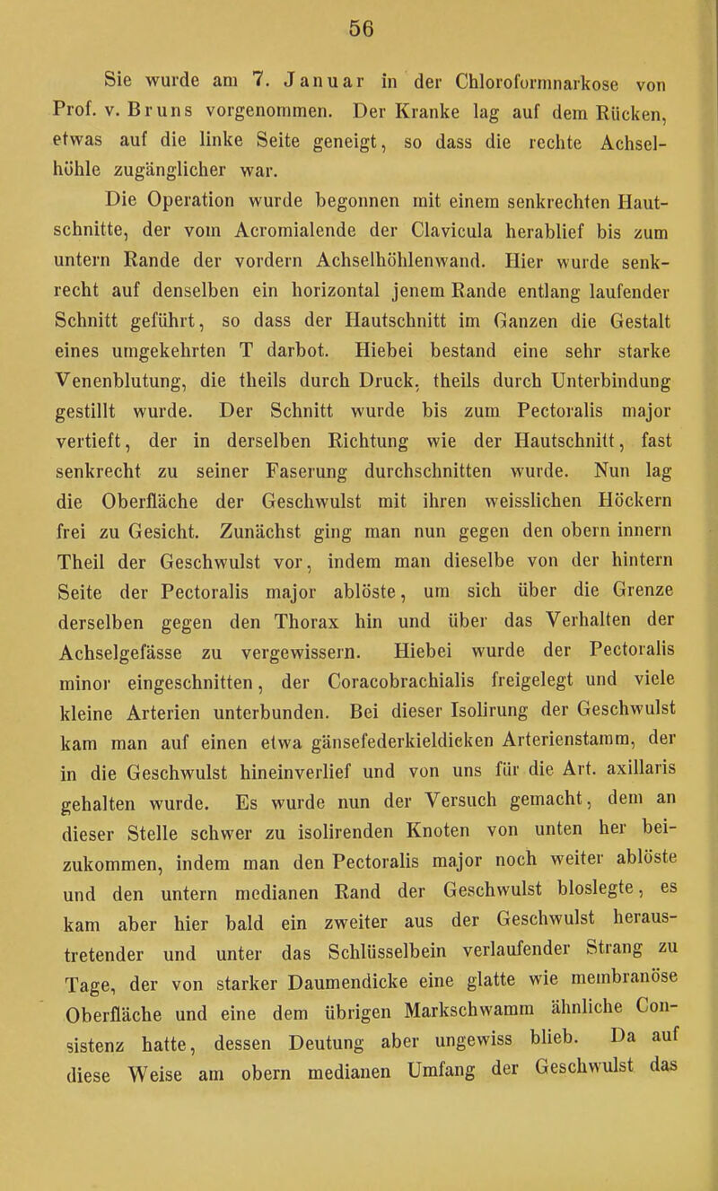 Sie wurde am 7. Januar in der Clilorofornniarkose von Prof. V.Bruns vorgenommen. Der Kranke lag auf dem Rücken, etwas auf die linke Seite geneigt, so dass die rechte Achsel- höhle zugänglicher war. Die Operation wurde begonnen mit einem senkrechten Haut- schnitte, der vom Acromialende der Clavicula herablief bis zum untern Rande der vordem Achselhöhlenwand. Hier wurde senk- recht auf denselben ein horizontal jenem Rande entlang laufender Schnitt geführt, so dass der Hautschnitt im Ganzen die Gestalt eines umgekehrten T darbot. Hiebei bestand eine sehr starke Venenblutung, die theils durch Druck, theils durch Unterbindung gestillt wurde. Der Schnitt wurde bis zum Pectoralis major vertieft, der in derselben Richtung wie der Hautschnitt, fast senkrecht zu seiner Faserung durchschnitten wurde. Nun lag die Oberfläche der Geschwulst mit ihren weisslichen Höckern frei zu Gesicht. Zunächst ging man nun gegen den obern Innern Theil der Geschwulst vor, indem man dieselbe von der hintern Seite der Pectoralis major ablöste, um sich über die Grenze derselben gegen den Thorax hin und über das Verhalten der Achselgefässe zu vergewissern. Hiebei wurde der Pectoralis minor eingeschnitten, der Coracobrachialis freigelegt und viele kleine Arterien unterbunden. Bei dieser Isolirung der Geschwulst kam man auf einen etwa gänsefederkieldieken Arterienstamra, der in die Geschwulst hineinverlief und von uns für die Art. axillaris gehalten wurde. Es wurde nun der Versuch gemacht, dem an dieser Stelle schwer zu isolirenden Knoten von unten her bei- zukommen, indem man den Pectoralis major noch weiter ablöste und den untern medianen Rand der Geschwulst bioslegte, es kam aber hier bald ein zweiter aus der Geschwulst heraus- tretender und unter das Schlüsselbein verlaufender Strang zu Tage, der von starker Daumendicke eine glatte wie membranöse Oberfläche und eine dem übrigen Markschwamm ähnliche Con- sistenz hatte, dessen Deutung aber ungewiss blieb. Da auf diese Weise am obern medianen Umfang der Geschwulst das