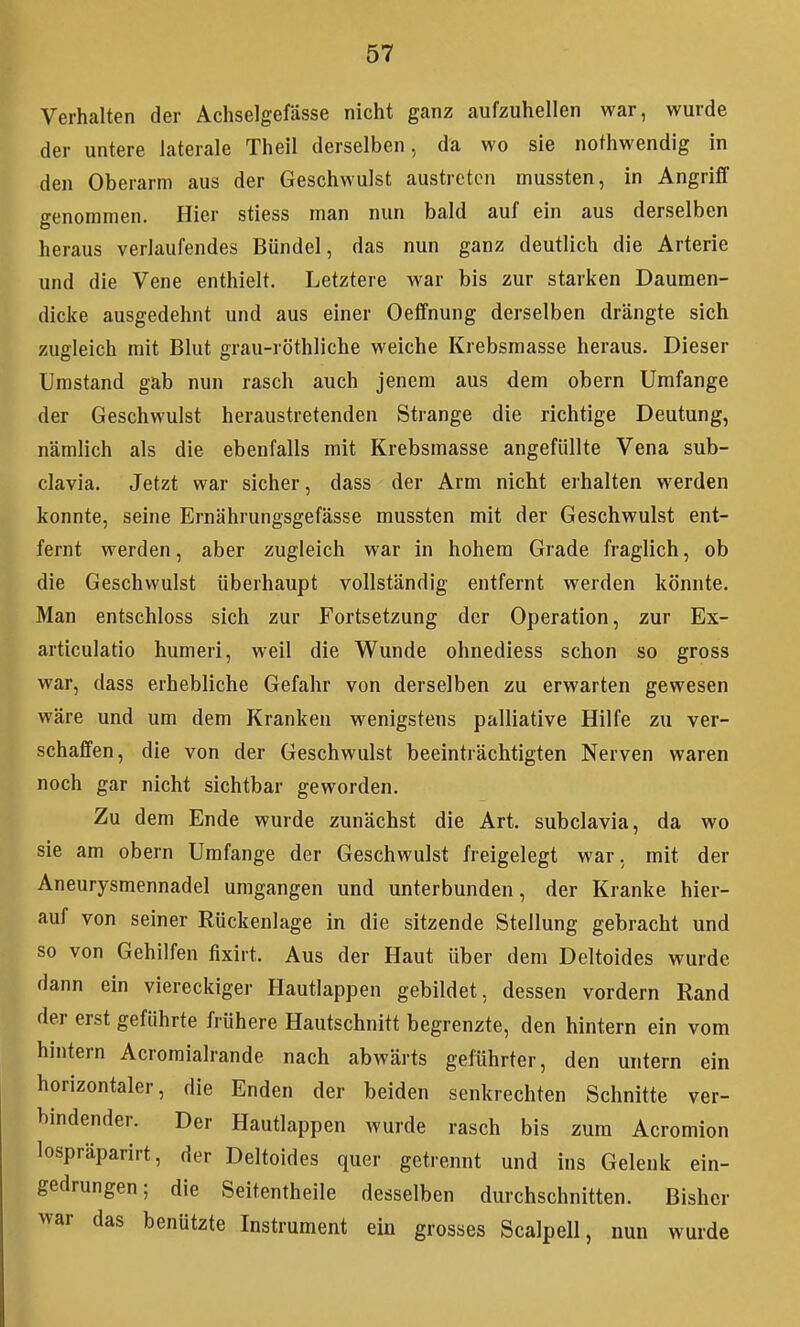 Verhalten der Achselgefässe nicht ganz aufzuhellen war, wurde der untere laterale Theil derselben, da wo sie nothwendig in den Oberarm aus der Geschwulst austreten mussten, in Angriff genommen. Hier stiess man nun bald auf ein aus derselben heraus verlaufendes Bündel, das nun ganz deutlich die Arterie und die Vene enthielt. Letztere war bis zur starken Daumen- dicke ausgedehnt und aus einer Oeffnung derselben drängte sich zugleich mit Blut grau-röthliche weiche Krebsmasse heraus. Dieser Umstand gab nun rasch auch jenem aus dem obern Umfange der Geschwulst heraustretenden Strange die richtige Deutung, nämlich als die ebenfalls mit Krebsmasse angefüllte Vena sub- clavia. Jetzt war sicher, dass der Arm nicht erhalten werden konnte, seine Ernährungsgefässe mussten mit der Geschwulst ent- fernt werden, aber zugleich war in hohem Grade fraglich, ob die Geschwulst überhaupt vollständig entfernt werden könnte. Man entschloss sich zur Fortsetzung der Operation, zur Ex- articulatio humeri, weil die Wunde ohnediess schon so gross war, dass erhebliche Gefahr von derselben zu erwarten gewesen wäre und um dem Kranken wenigstens palliative Hilfe zu ver- schaffen, die von der Geschwulst beeinträchtigten Nerven waren noch gar nicht sichtbar geworden. Zu dem Ende wurde zunächst die Art. subclavia, da wo sie am obern Umfange der Geschwulst freigelegt war, mit der Aneurysmennadel umgangen und unterbunden, der Kranke hier- auf von seiner Rückenlage in die sitzende Stellung gebracht und so von Gehilfen fixirt. Aus der Haut über dem Deltoides wurde dann ein viereckiger Hautlappen gebildet, dessen vordem Rand der erst geführte frühere Hautschnitt begrenzte, den hintern ein vom hintern Acromialrande nach abwärts geführter, den untern ein horizontaler, die Enden der beiden senkrechten Schnitte ver- bindender. Der Hautlappen wurde rasch bis zum Acromion lospräparirt, der Deltoides quer getrennt und ins Gelenk ein- gedrungen; die Seitentheile desselben durchschnitten. Bisher war das benützte Instrument ein grosses Scalpell, nun wurde