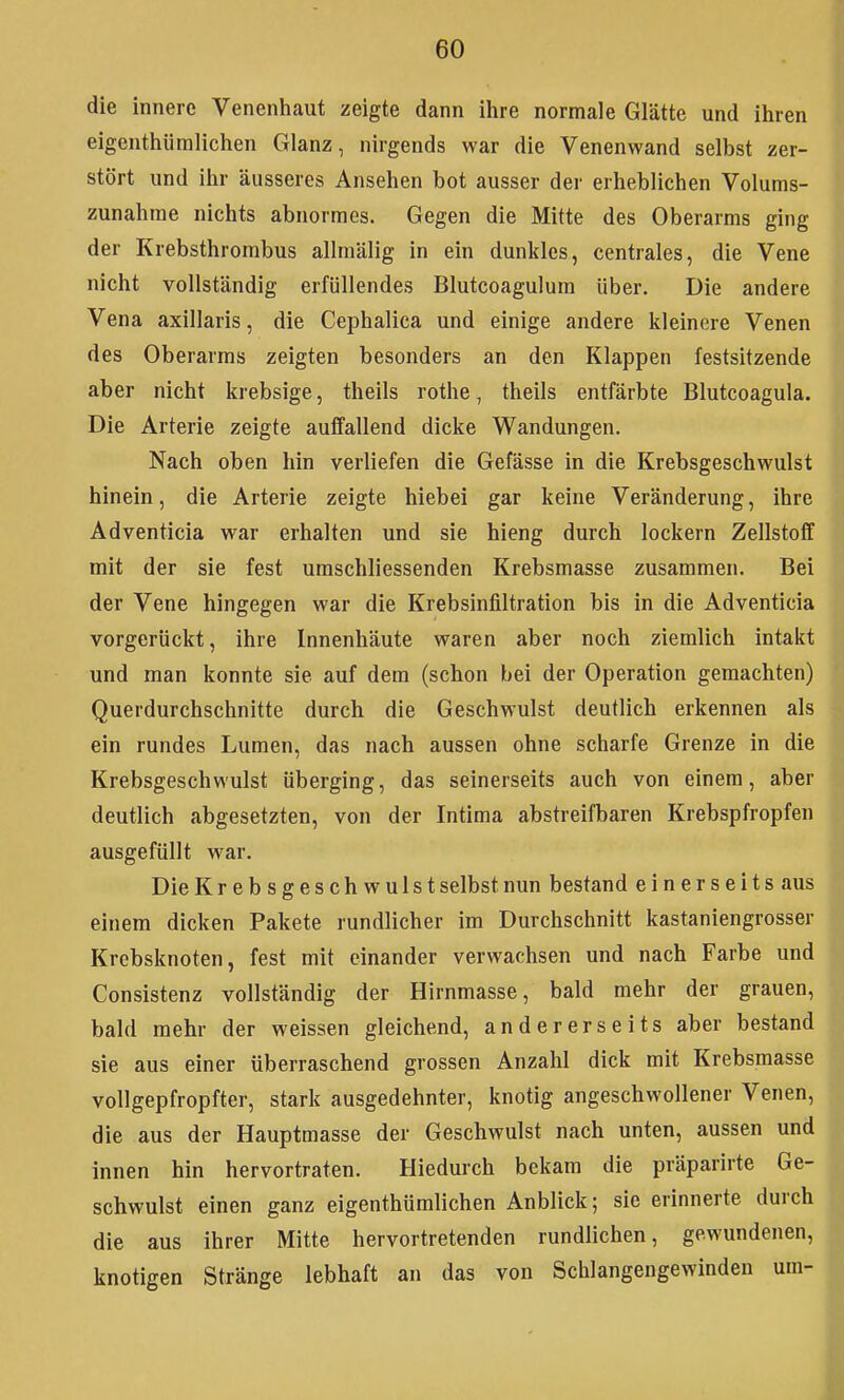 die innere Venenhaut zeigte dann ihre normale Glätte und ihren 1 eigenthümlichen Glanz, nirgends war die Venenwand selbst zer- stört und ihr äusseres Ansehen bot ausser der erheblichen Volums- zunahine nichts abnormes. Gegen die Mitte des Oberarms ging der Krebsthrombus allraälig in ein dunkles, centrales, die Vene nicht vollständig erfüllendes Blutcoagulum über. Die andere Vena axillaris, die Cephalica und einige andere kleinere Venen des Oberarms zeigten besonders an den Klappen festsitzende aber nicht krebsige, theils rothe, theils entfärbte Blutcoagula. Die Arterie zeigte auffallend dicke Wandungen. Nach oben hin verliefen die Gefässe in die Krebsgeschwulst hinein, die Arterie zeigte hiebei gar keine Veränderung, ihre H Adventicia war erhalten und sie hieng durch lockern Zellstoff mit der sie fest umschliessenden Krebsmasse zusammen. Bei der Vene hingegen war die Krebsinfiltration bis in die Adventicia vorgerückt, ihre Innenhäute waren aber noch ziemlich intakt und man konnte sie auf dem (schon bei der Operation gemachten) I Querdurchschnitte durch die Geschwulst deutlich erkennen als I ein rundes Lumen, das nach aussen ohne scharfe Grenze in die I Krebsgeschwulst überging, das seinerseits auch von einem, aber || deutlich abgesetzten, von der Intima abstreifbaren Krebspfropfen ausgefüllt war. Die Krebsgeschwulst selbst nun bestand einerseits aus |[ einem dicken Pakete rundlicher im Durchschnitt kastaniengrosser Krebsknoten, fest mit einander verwachsen und nach Farbe und Consistenz vollständig der Hirnmasse, bald mehr der grauen, bald mehr der weissen gleichend, andererseits aber bestand sie aus einer überraschend grossen Anzahl dick mit Krebsmasse vollgepfropfter, stark ausgedehnter, knotig angeschwollener Venen, die aus der Hauptmasse der Geschwulst nach unten, aussen und innen hin hervortraten. Hiedurch bekam die präparirte Ge- schwulst einen ganz eigenthümlichen Anblick; sie erinnerte durch die aus ihrer Mitte hervortretenden rundlichen, gewundenen, knotigen Stränge lebhaft an das von Schlangengewinden um-