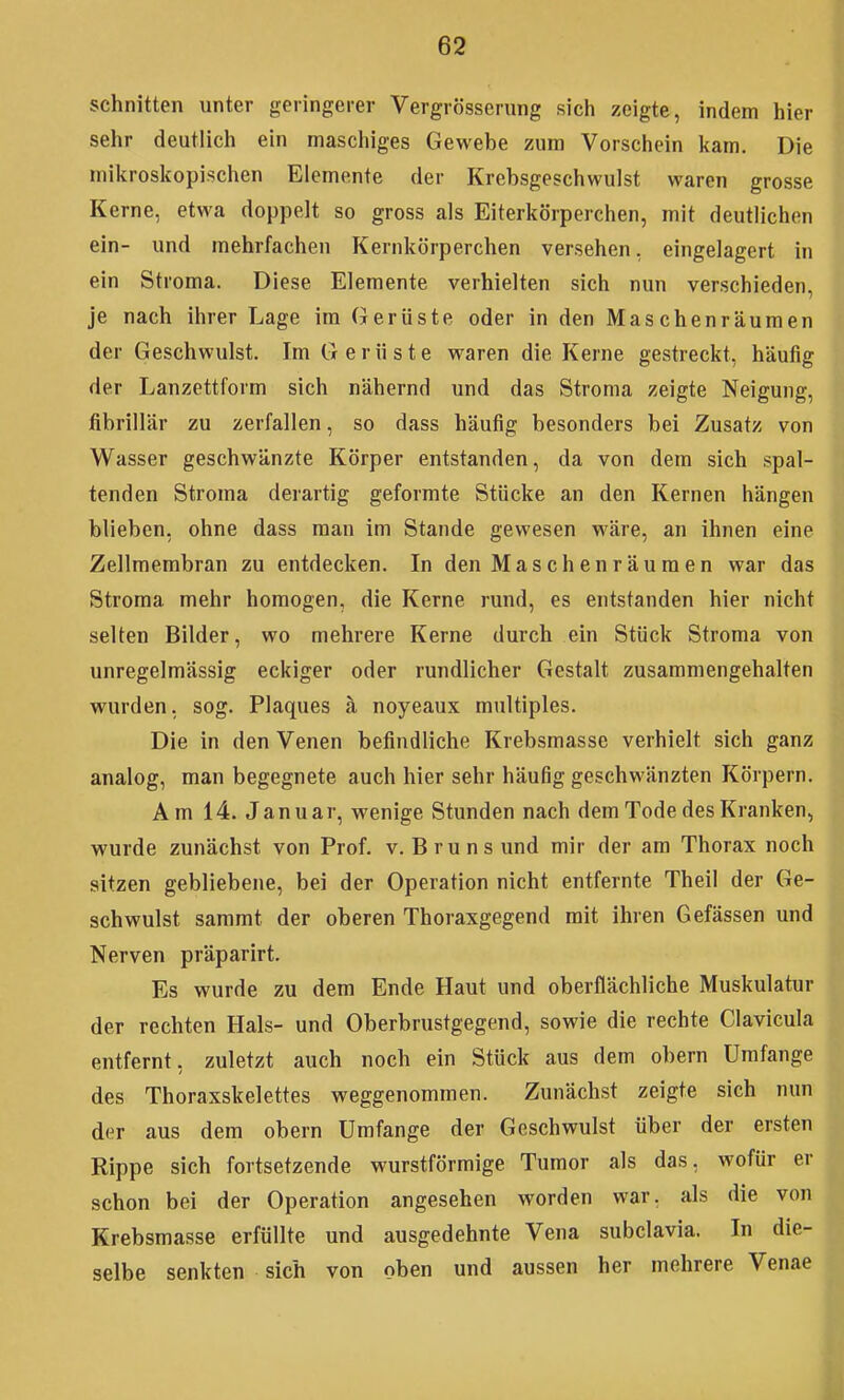 schnitten unter geringerer Vergrösserung sich zeigte, indem hier sehr deutlich ein maschiges Gewebe zum Vorschein Itam. Die miltroskopischen Elemente der Krebsgeschwulst waren grosse Kerne, etwa doppelt so gross als Eiterkörperchen, mit deutlichen ein- und mehrfachen Kernkörperchen versehen, eingelagert in ein Stroma. Diese Elemente verhielten sich nun verschieden, je nach ihrer Lage im Gerüste oder in den Maschenräumen der Geschwulst. Im Gerüste waren die Kerne gestreckt, häufig der Lanzettform sich nähernd und das Stroma zeigte Neigung, fibrillär zu zerfallen, so dass häufig besonders bei Zusatz von Wasser geschwänzte Körper entstanden, da von dem sich spal- tenden Stroma deiartig geformte Stücke an den Kernen hängen blieben, ohne dass man im Stande gewesen wäre, an ihnen eine Zellmembran zu entdecken. In den Maschen räumen war das Stroma mehr homogen, die Kerne rund, es entstanden hier nicht selten Bilder, wo mehrere Kerne durch ein Stück Stroma von unregelmässig eckiger oder rundlicher Gestalt zusammengehalten wurden, sog. Plaques ä noyeaux multiples. Die in den Venen befindliche Krebsmasse verhielt sich ganz analog, man begegnete auch hier sehr häufig geschwänzten Körpern. Am 14. Januar, wenige Stunden nach dem Tode des Kranken, wurde zunächst von Prof. v. Bruns und mir der am Thorax noch sitzen gebliebene, bei der Operation nicht entfernte Theil der Ge- schwulst sammt der oberen Thoraxgegend mit ihren Gefässen und Nerven präparirt. Es wurde zu dem Ende Haut und oberflächliche Muskulatur der rechten Hals- und Oberbrustgegend, sowie die rechte Clavicula entfernt, zuletzt auch noch ein Stück aus dem obern Umfange des Thoraxskelettes weggenommen. Zunächst zeigte sich nun der aus dem obern Umfange der Geschwulst über der ersten Rippe sich fortsetzende wurstförmige Tumor als das, wofür er schon bei der Operation angesehen worden war, als die von Krebsmasse erfüllte und ausgedehnte Vena subclavia. In die- selbe senkten sich von oben und aussen her mehrere Venae