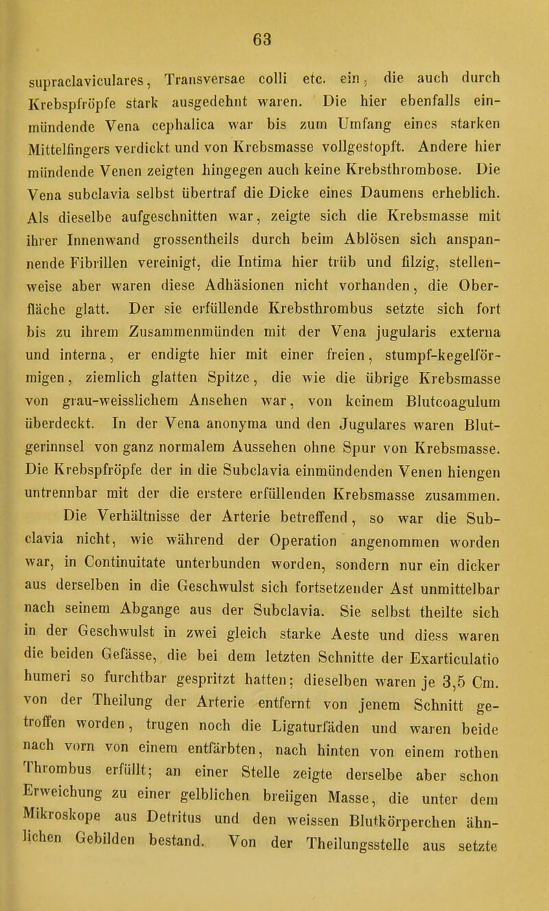 supiaclaviculaies, Transversae colli etc. ein; die auch durch Krebspliöpfe stark ausgedehnt waren. Die hier ebenfalls ein- mündende Vena cephalica war bis zum Umfang eines starken Mittelfingers verdickt und von Krebsmasse vollgestopft. Andere hier mündende Venen zeigten hingegen auch keine Krebsthrorabose. Die Vena subclavia selbst übertraf die Dicke eines Daumens erheblich. Als dieselbe aufgeschnitten war, zeigte sich die Krebsmasse mit ihrer Innenwand grossentheils durch beim Ablösen sich anspan- nende Fibrillen vereinigt, die Intima hier trüb und filzig, stellen- weise aber waren diese Adhäsionen nicht vorhanden, die Ober- fläche glatt. Der sie erfüllende Krebsthrombus setzte sich fort bis zu ihrem Zusammenmünden mit der Vena jugularis externa und interna, er endigte hier mit einer freien, stumpf-kegelför- migen , ziemlich glatten Spitze, die wie die übrige Krebsmasse von grau-weisslichem Ansehen war, von keinem Blutcoagulum überdeckt. In der Vena anonyma und den Jugulares waren Blut- gerinnsel von ganz normalem Aussehen ohne Spur von Krebsmasse. Die Krebspfröpfe der in die Subclavia einmündenden Venen hiengen untrennbar mit der die erstere erfüllenden Krebsmasse zusammen. Die Verhältnisse der Arterie betreffend, so war die Sub- clavia nicht, wie während der Operation angenommen worden war, in Continuitate unterbunden worden, sondern nur ein dicker aus derselben in die Geschwulst sich fortsetzender Ast unmittelbar nach seinem Abgange aus der Subclavia. Sie selbst theilte sich in der Geschwulst in zwei gleich starke Aeste und diess waren die beiden Gefässe, die bei dem letzten Schnitte der Exarticulatio humeri so furchtbar gespritzt hatten; dieselben waren je 3,5 Cm. von der Theilung der Arterie entfernt von jenem Schnitt ge- troffen worden, trugen noch die Ligaturläden und waren beide nach vorn von einem entfärbten, nach hinten von einem rothen Thrombus erfüllt; an einer Stelle zeigte derselbe aber schon Erweichung zu einer gelblichen breiigen Masse, die unter dem Mikroskope aus Detritus und den weissen Blutkörperchen ähn- lichen Gebilden bestand. Von der Theilungsstelle aus setzte